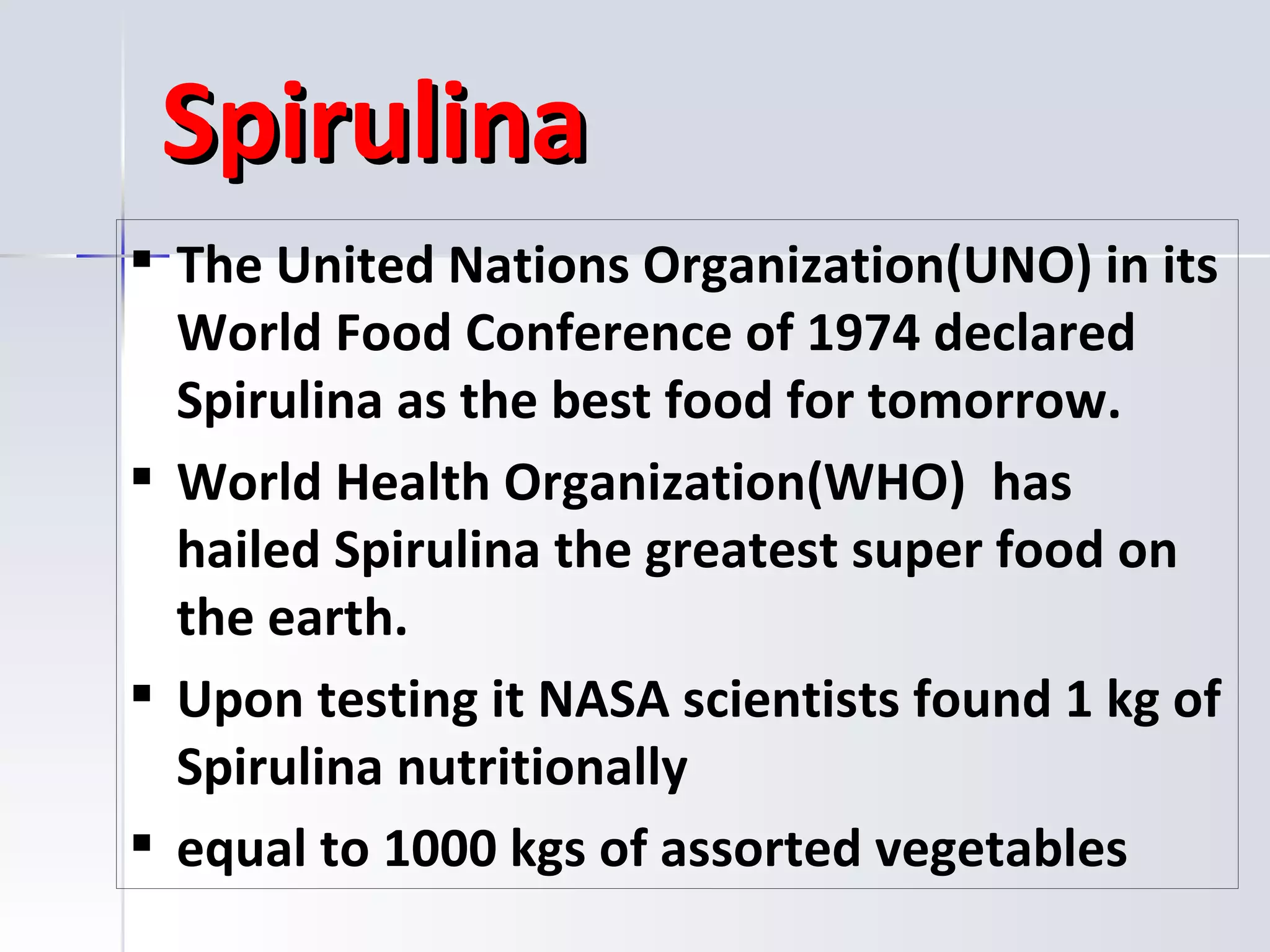 Spirulina
 The United Nations Organization(UNO) in its
  World Food Conference of 1974 declared
  Spirulina as the best food for tomorrow.
 World Health Organization(WHO) has
  hailed Spirulina the greatest super food on
  the earth.
 Upon testing it NASA scientists found 1 kg of
  Spirulina nutritionally
 equal to 1000 kgs of assorted vegetables
 