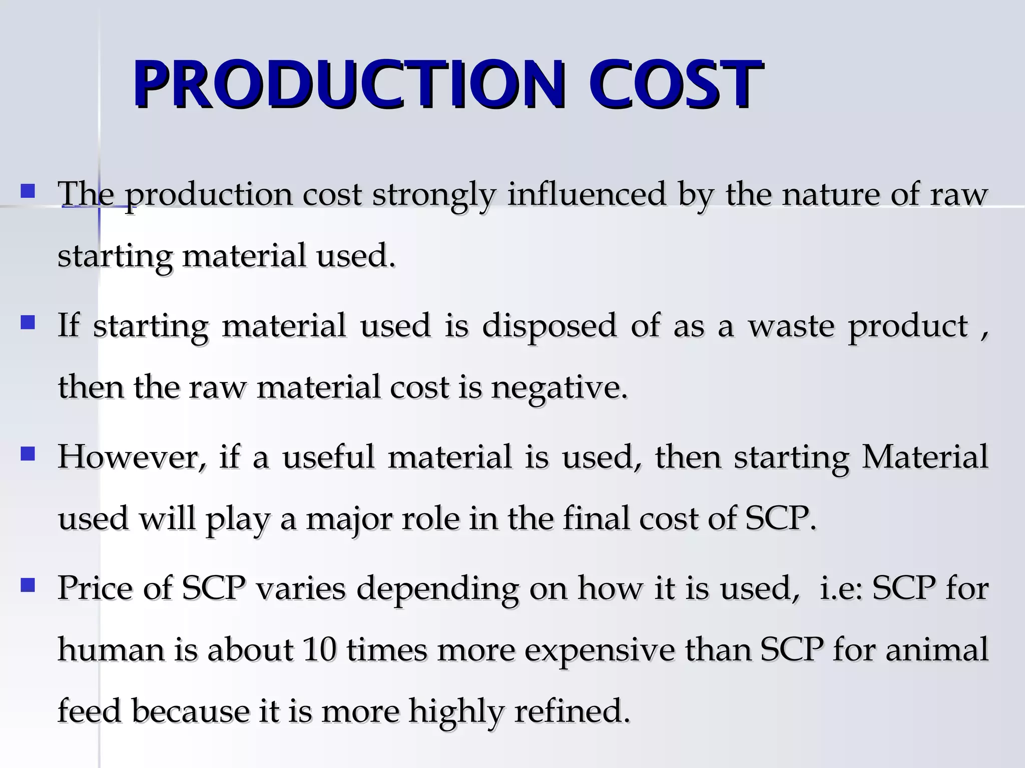 PRODUCTION COST
   The production cost strongly influenced by the nature of raw
    starting material used.
   If starting material used is disposed of as a waste product ,
    then the raw material cost is negative.
   However, if a useful material is used, then starting Material
    used will play a major role in the final cost of SCP.
   Price of SCP varies depending on how it is used, i.e: SCP for
    human is about 10 times more expensive than SCP for animal
    feed because it is more highly refined.
 