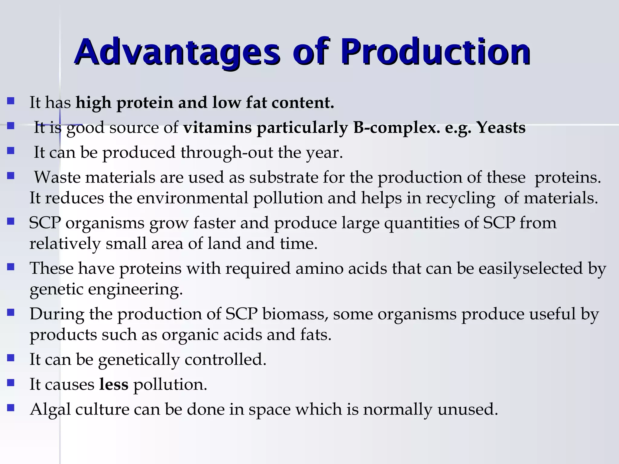 Advantages of Production
   It has high protein and low fat content.
    It is good source of vitamins particularly B-complex. e.g. Yeasts
    It can be produced through-out the year.
    Waste materials are used as substrate for the production of these proteins.
    It reduces the environmental pollution and helps in recycling of materials.
   SCP organisms grow faster and produce large quantities of SCP from
    relatively small area of land and time.
   These have proteins with required amino acids that can be easilyselected by
    genetic engineering.
   During the production of SCP biomass, some organisms produce useful by
    products such as organic acids and fats.
   It can be genetically controlled.
   It causes less pollution.
   Algal culture can be done in space which is normally unused.
 