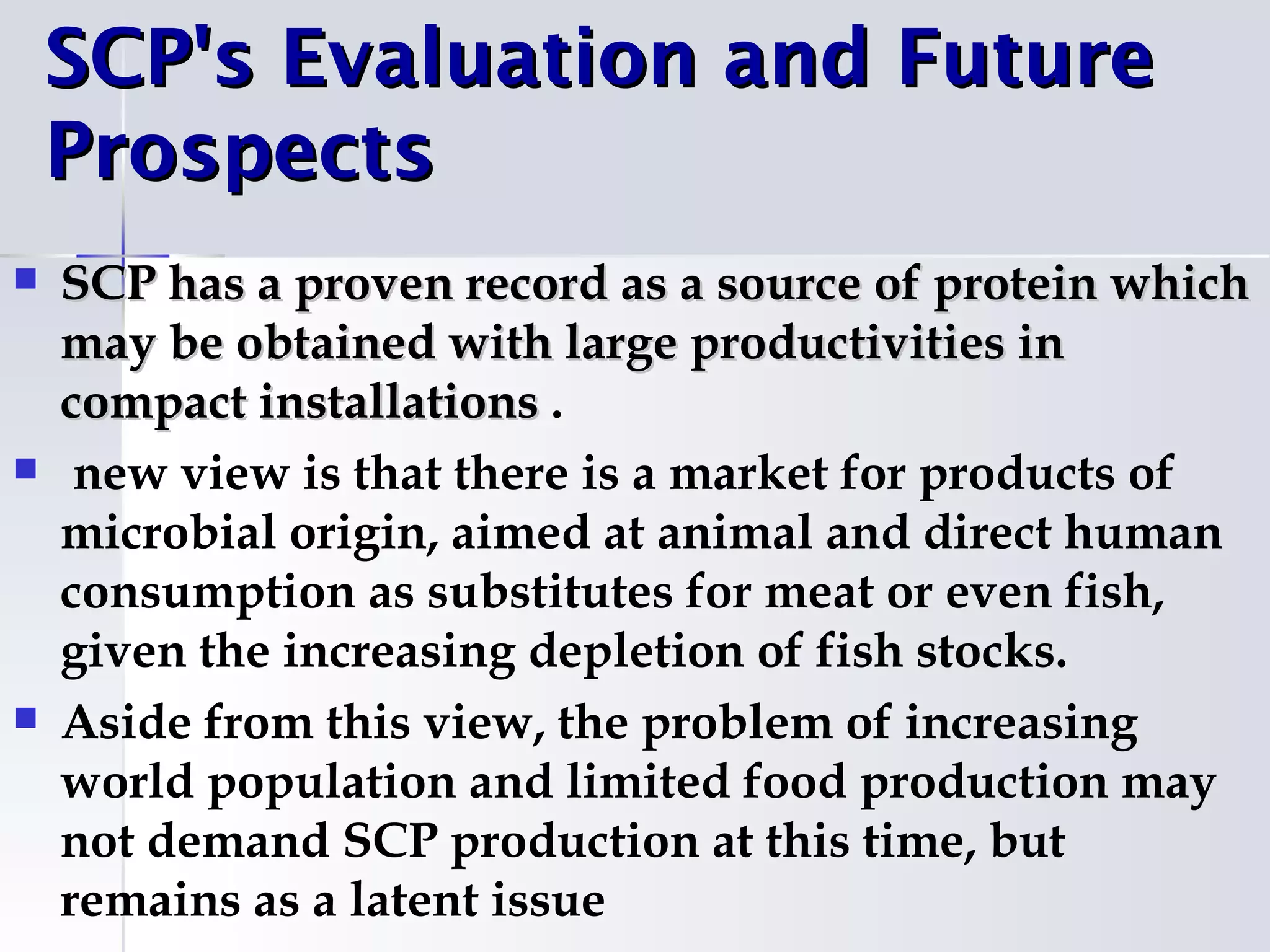 SCP's Evaluation and Future
    Prospects
   SCP has a proven record as a source of protein which
    may be obtained with large productivities in
    compact installations .
    new view is that there is a market for products of
    microbial origin, aimed at animal and direct human
    consumption as substitutes for meat or even fish,
    given the increasing depletion of fish stocks.
   Aside from this view, the problem of increasing
    world population and limited food production may
    not demand SCP production at this time, but
    remains as a latent issue
 