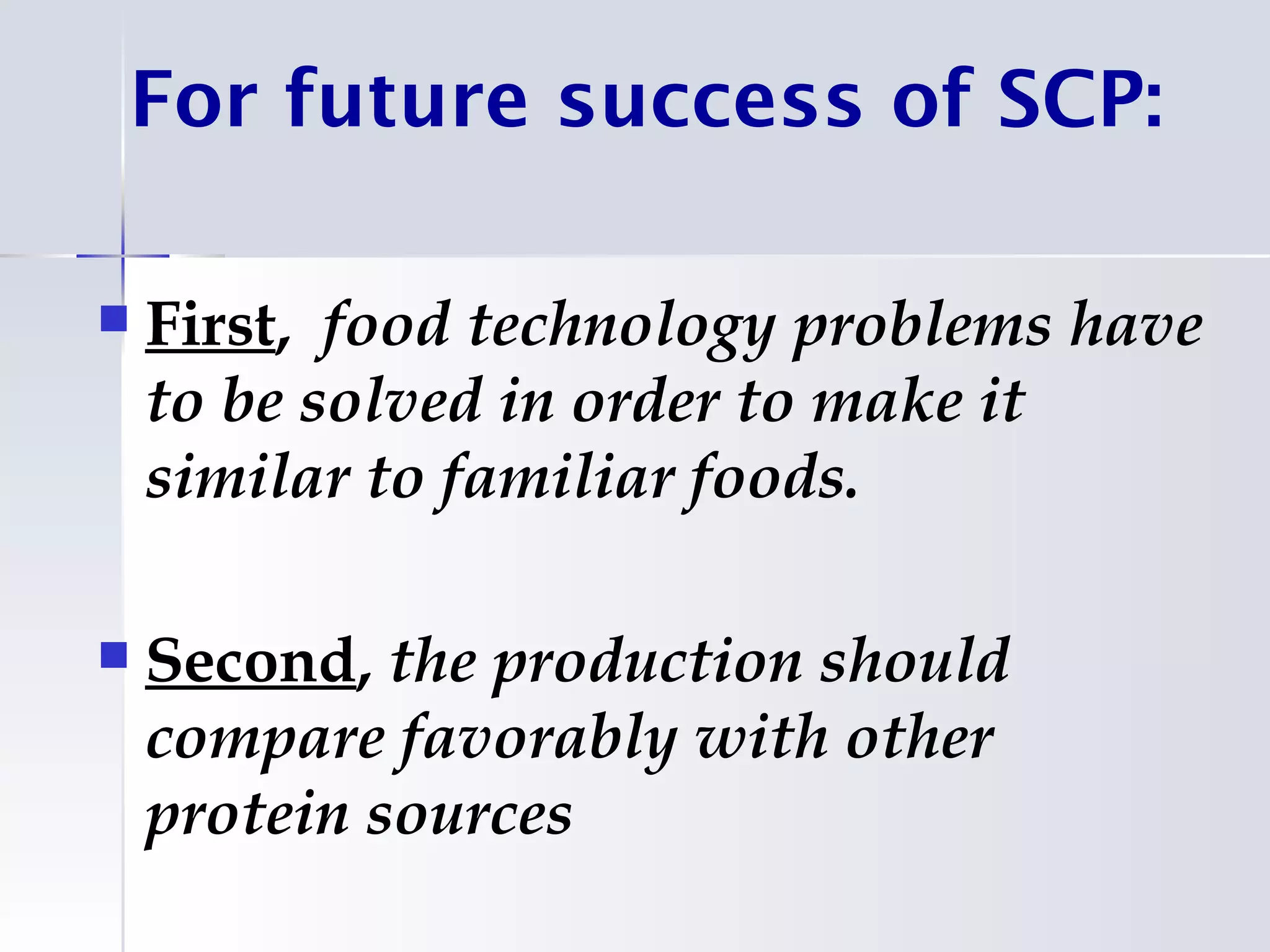 For future success of SCP:

   First, food technology problems have
    to be solved in order to make it
    similar to familiar foods.

   Second, the production should
    compare favorably with other
    protein sources
 