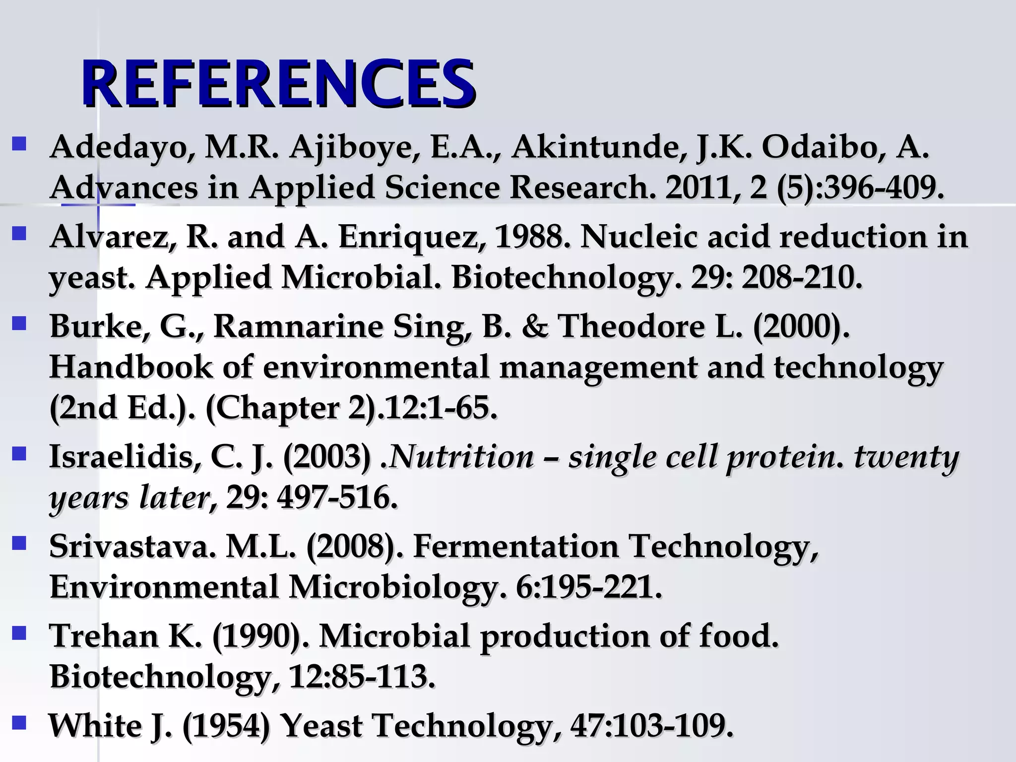REFERENCES
   Adedayo, M.R. Ajiboye, E.A., Akintunde, J.K. Odaibo, A.
    Advances in Applied Science Research. 2011, 2 (5):396-409.
   Alvarez, R. and A. Enriquez, 1988. Nucleic acid reduction in
    yeast. Applied Microbial. Biotechnology. 29: 208-210.
   Burke, G., Ramnarine Sing, B. & Theodore L. (2000).
    Handbook of environmental management and technology
    (2nd Ed.). (Chapter 2).12:1-65.
   Israelidis, C. J. (2003) .Nutrition – single cell protein. twenty
    years later, 29: 497-516.
   Srivastava. M.L. (2008). Fermentation Technology,
    Environmental Microbiology. 6:195-221.
   Trehan K. (1990). Microbial production of food.
    Biotechnology, 12:85-113.
   White J. (1954) Yeast Technology, 47:103-109.
 