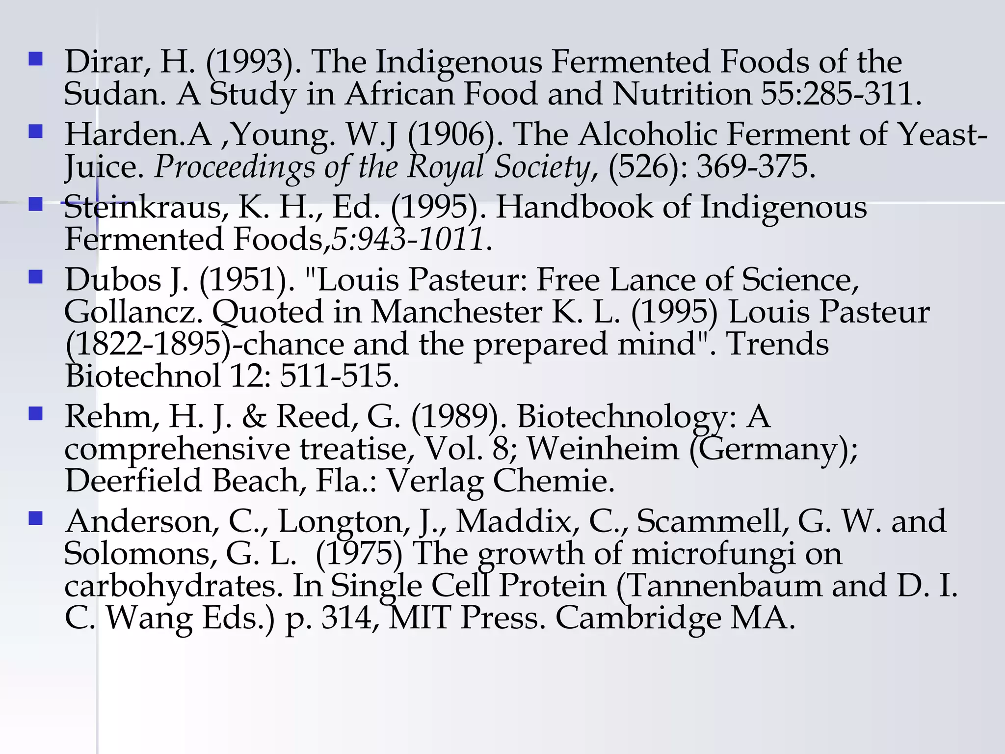    Dirar, H. (1993). The Indigenous Fermented Foods of the
    Sudan. A Study in African Food and Nutrition 55:285-311.
   Harden.A ,Young. W.J (1906). The Alcoholic Ferment of Yeast-
    Juice. Proceedings of the Royal Society, (526): 369-375.
   Steinkraus, K. H., Ed. (1995). Handbook of Indigenous
    Fermented Foods,5:943-1011.
   Dubos J. (1951). "Louis Pasteur: Free Lance of Science,
    Gollancz. Quoted in Manchester K. L. (1995) Louis Pasteur
    (1822-1895)-chance and the prepared mind". Trends
    Biotechnol 12: 511-515.
   Rehm, H. J. & Reed, G. (1989). Biotechnology: A
    comprehensive treatise, Vol. 8; Weinheim (Germany);
    Deerfield Beach, Fla.: Verlag Chemie.
   Anderson, C., Longton, J., Maddix, C., Scammell, G. W. and
    Solomons, G. L. (1975) The growth of microfungi on
    carbohydrates. In Single Cell Protein (Tannenbaum and D. I.
    C. Wang Eds.) p. 314, MIT Press. Cambridge MA.
 