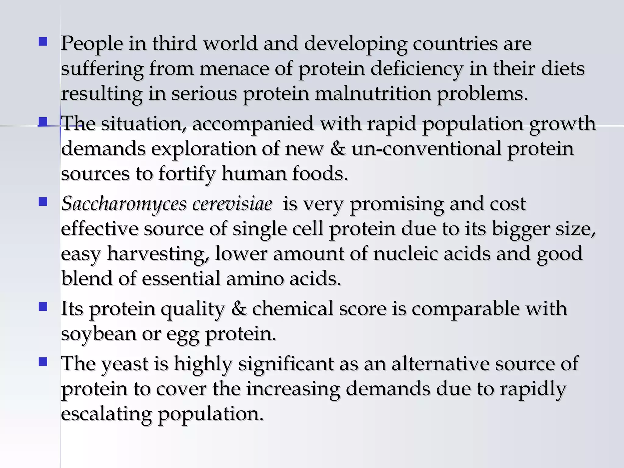    People in third world and developing countries are
    suffering from menace of protein deficiency in their diets
    resulting in serious protein malnutrition problems.
   The situation, accompanied with rapid population growth
    demands exploration of new & un-conventional protein
    sources to fortify human foods.
   Saccharomyces cerevisiae is very promising and cost
    effective source of single cell protein due to its bigger size,
    easy harvesting, lower amount of nucleic acids and good
    blend of essential amino acids.
   Its protein quality & chemical score is comparable with
    soybean or egg protein.
   The yeast is highly significant as an alternative source of
    protein to cover the increasing demands due to rapidly
    escalating population.
 