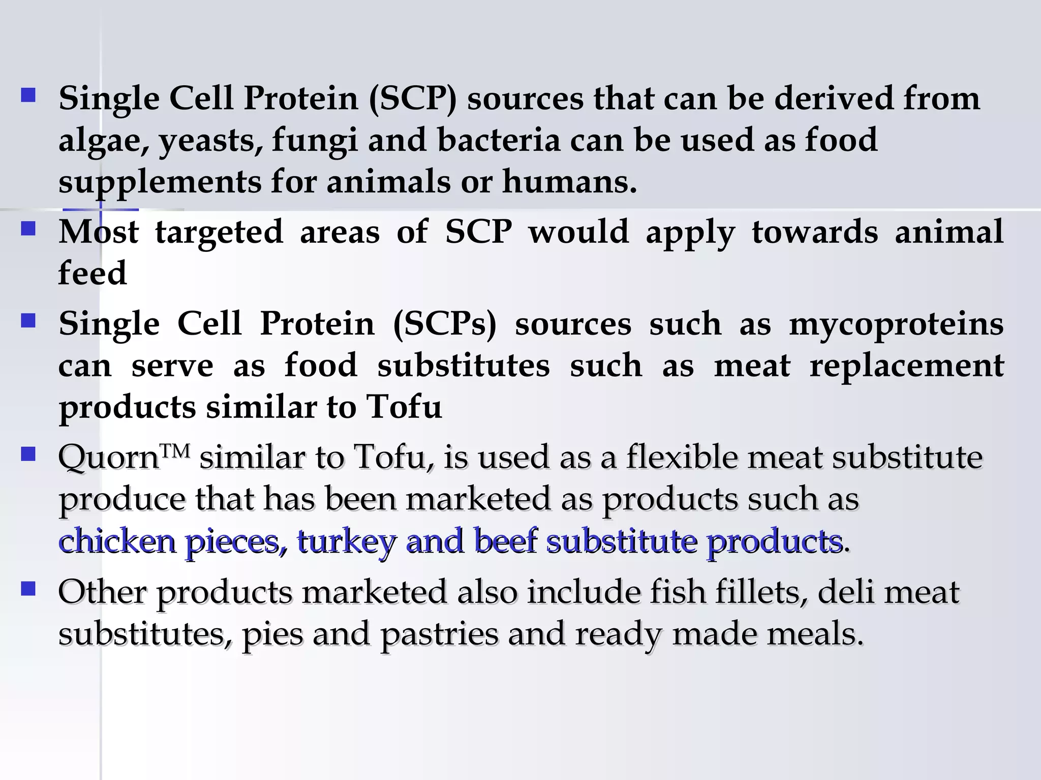    Single Cell Protein (SCP) sources that can be derived from
    algae, yeasts, fungi and bacteria can be used as food
    supplements for animals or humans.
   Most targeted areas of SCP would apply towards animal
    feed
   Single Cell Protein (SCPs) sources such as mycoproteins
    can serve as food substitutes such as meat replacement
    products similar to Tofu
   QuornTM similar to Tofu, is used as a flexible meat substitute
    produce that has been marketed as products such as
    chicken pieces, turkey and beef substitute products.
   Other products marketed also include fish fillets, deli meat
    substitutes, pies and pastries and ready made meals.
 