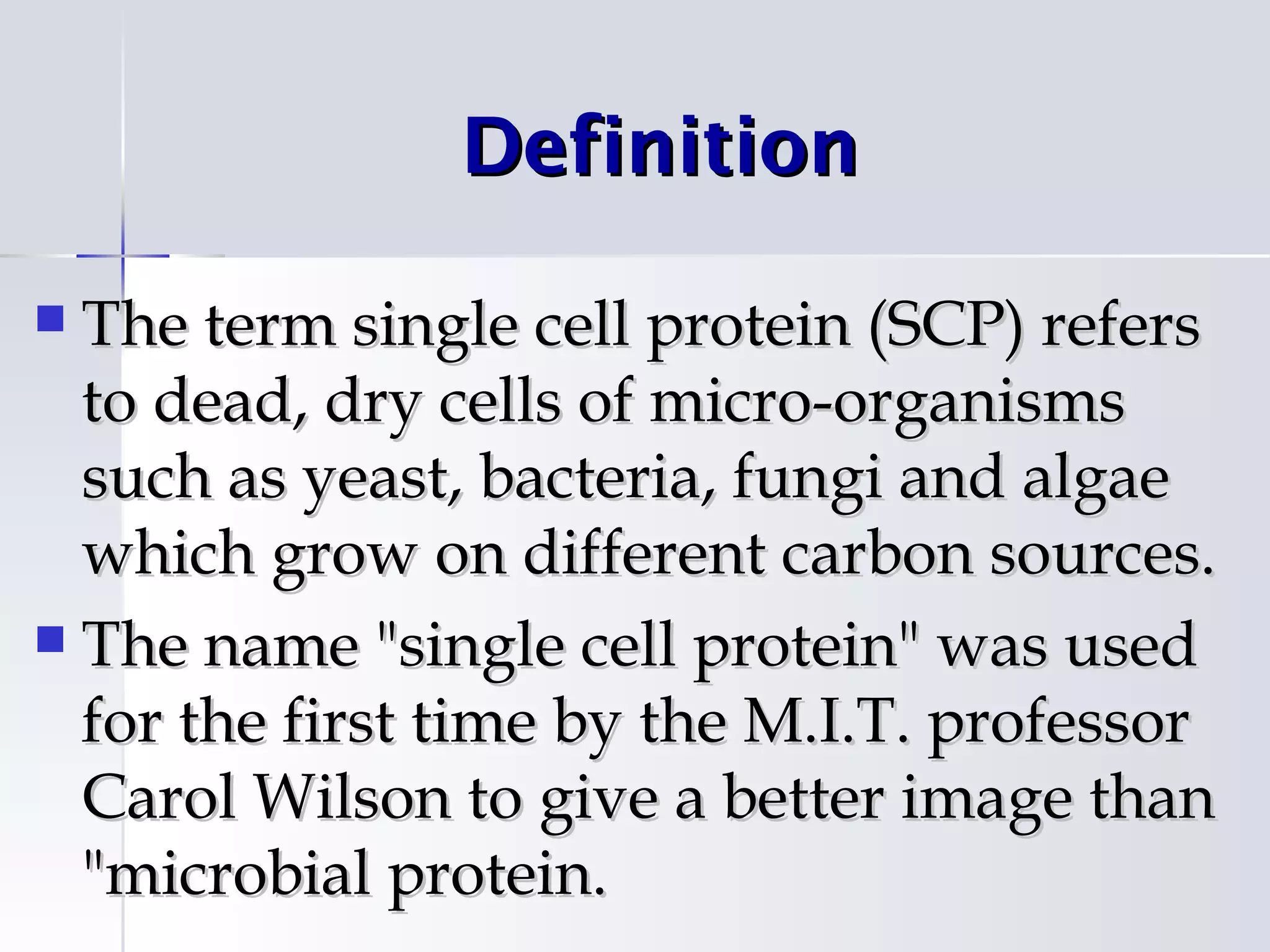 Definition

 The term single cell protein (SCP) refers
  to dead, dry cells of micro-organisms
  such as yeast, bacteria, fungi and algae
  which grow on different carbon sources.
 The name "single cell protein" was used
  for the first time by the M.I.T. professor
  Carol Wilson to give a better image than
  "microbial protein.
 