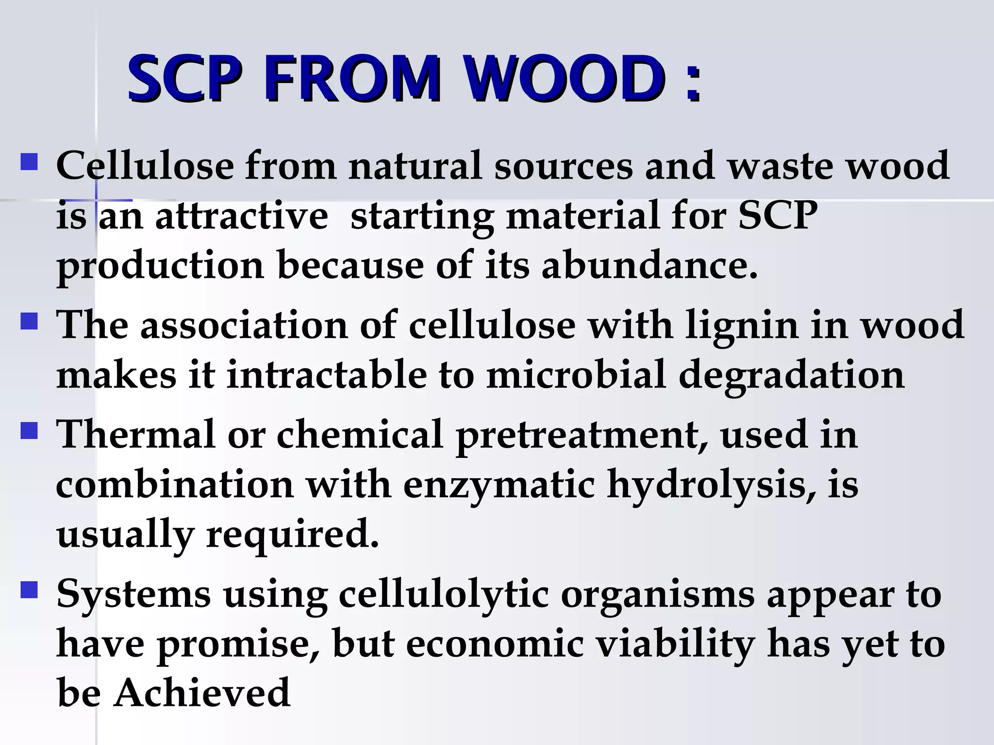 SCP FROM WOOD : 
   Cellulose from natural sources and waste wood
    is an attractive starting material for SCP
    production because of its abundance.
   The association of cellulose with lignin in wood
    makes it intractable to microbial degradation
   Thermal or chemical pretreatment, used in
    combination with enzymatic hydrolysis, is
    usually required.
   Systems using cellulolytic organisms appear to
    have promise, but economic viability has yet to
    be Achieved
 
