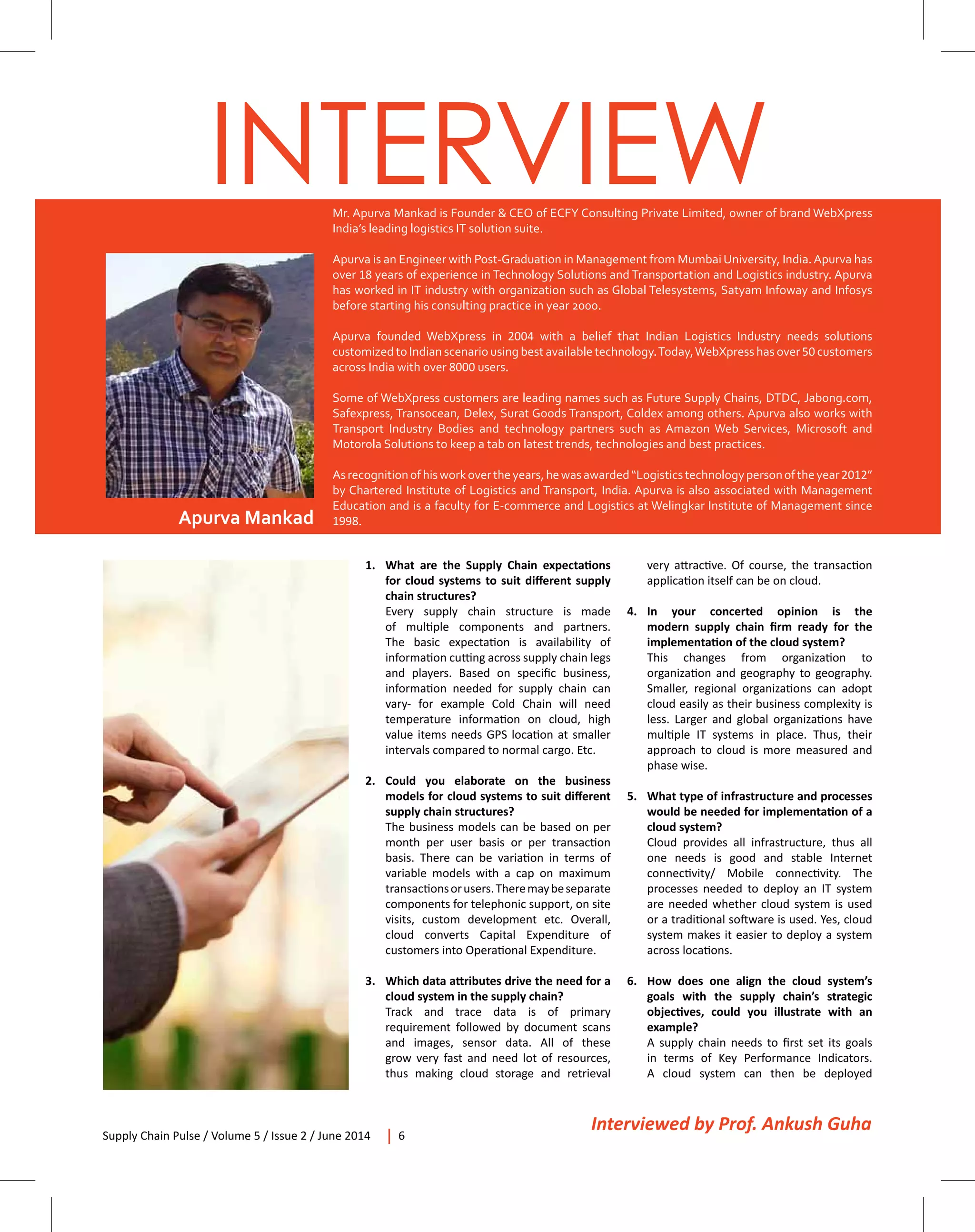 Supply Chain Pulse / Volume 5 / Issue 2 / June 2014 6
INTERVIEW
Apurva Mankad
Mr. Apurva Mankad is Founder & CEO of ECFY Consulting Private Limited, owner of brand WebXpress
India’s leading logistics IT solution suite.
Apurva is an Engineer with Post-Graduation in Management from MumbaiUniversity, India.Apurva has
over 18 years of experience in Technology Solutions and Transportation and Logistics industry. Apurva
has worked in IT industry with organization such as Global Telesystems, Satyam Infoway and Infosys
before starting his consulting practice in year 2000.
Apurva founded WebXpress in 2004 with a belief that Indian Logistics Industry needs solutions
customized to Indian scenario using best available technology.Today,WebXpress has over 50 customers
across India with over 8000 users.
Some of WebXpress customers are leading names such as Future Supply Chains, DTDC, Jabong.com,
Safexpress, Transocean, Delex, Surat Goods Transport, Coldex among others. Apurva also works with
Transport Industry Bodies and technology partners such as Amazon Web Services, Microsoft and
Motorola Solutions to keep a tab on latest trends, technologies and best practices.
Asrecognitionofhisworkovertheyears,hewasawarded“Logisticstechnologypersonoftheyear2012”
by Chartered Institute of Logistics and Transport, India. Apurva is also associated with Management
Education and is a faculty for E-commerce and Logistics at Welingkar Institute of Management since
1998.
1.	 What are the Supply Chain expectations
for cloud systems to suit different supply
chain structures?
	 Every supply chain structure is made
of multiple components and partners.
The basic expectation is availability of
information cutting across supply chain legs
and players. Based on specific business,
information needed for supply chain can
vary- for example Cold Chain will need
temperature information on cloud, high
value items needs GPS location at smaller
intervals compared to normal cargo. Etc.
2.	Could you elaborate on the business
models for cloud systems to suit different
supply chain structures?
	 The business models can be based on per
month per user basis or per transaction
basis. There can be variation in terms of
variable models with a cap on maximum
transactionsorusers.Theremaybeseparate
components for telephonic support, on site
visits, custom development etc. Overall,
cloud converts Capital Expenditure of
customers into Operational Expenditure.
3.	 Which data attributes drive the need for a
cloud system in the supply chain?
	 Track and trace data is of primary
requirement followed by document scans
and images, sensor data. All of these
grow very fast and need lot of resources,
thus making cloud storage and retrieval
Interviewed by Prof. Ankush Guha
very attractive. Of course, the transaction
application itself can be on cloud.
4.	In your concerted opinion is the
modern supply chain firm ready for the
implementation of the cloud system?
	 This changes from organization to
organization and geography to geography.
Smaller, regional organizations can adopt
cloud easily as their business complexity is
less. Larger and global organizations have
multiple IT systems in place. Thus, their
approach to cloud is more measured and
phase wise.
5.	 What type of infrastructure and processes
would be needed for implementation of a
cloud system?
	 Cloud provides all infrastructure, thus all
one needs is good and stable Internet
connectivity/ Mobile connectivity. The
processes needed to deploy an IT system
are needed whether cloud system is used
or a traditional software is used. Yes, cloud
system makes it easier to deploy a system
across locations.
6.	 How does one align the cloud system’s
goals with the supply chain’s strategic
objectives, could you illustrate with an
example?
	 A supply chain needs to first set its goals
in terms of Key Performance Indicators.
A cloud system can then be deployed
 