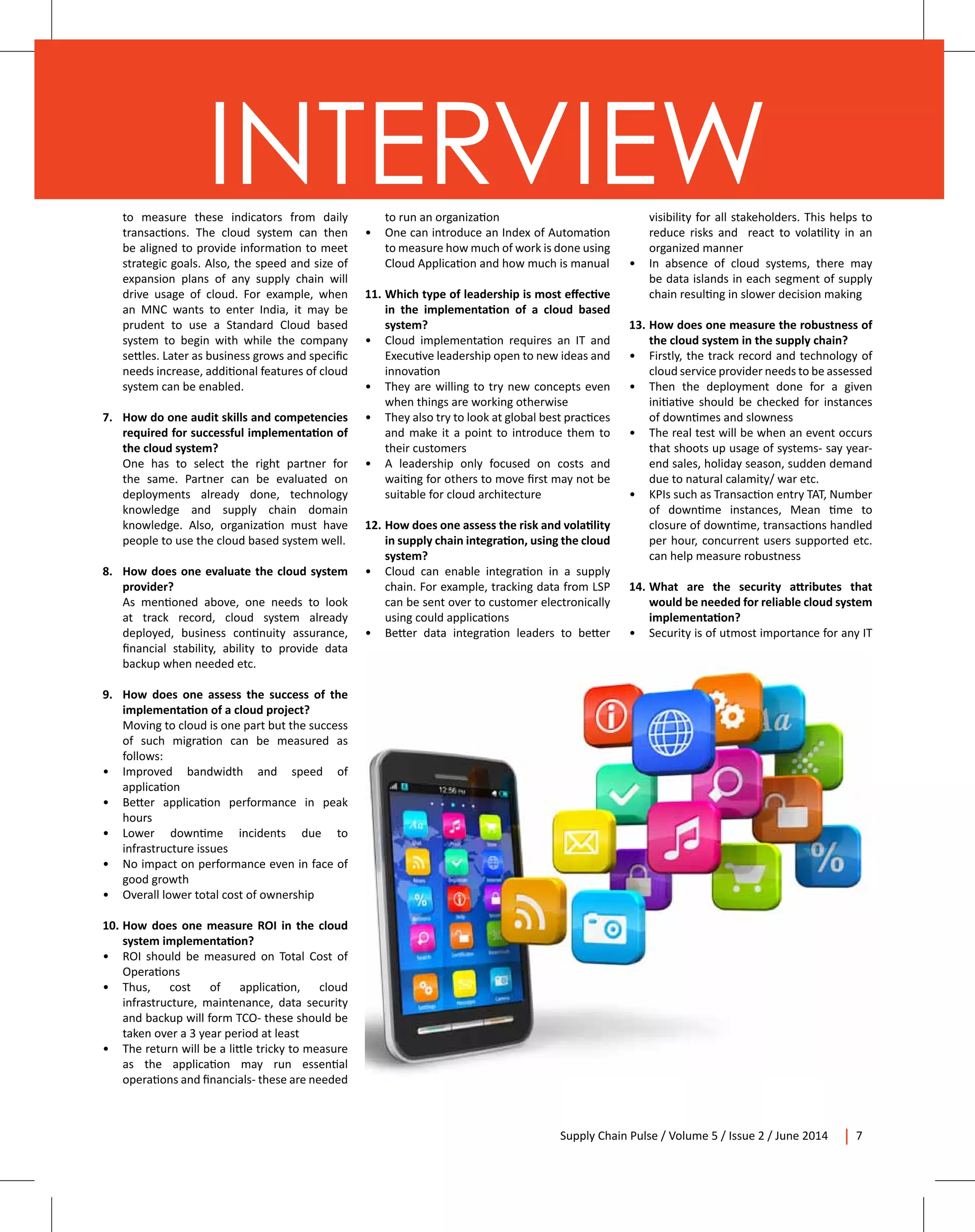 Supply Chain Pulse / Volume 5 / Issue 2 / June 2014 7
INTERVIEWto measure these indicators from daily
transactions. The cloud system can then
be aligned to provide information to meet
strategic goals. Also, the speed and size of
expansion plans of any supply chain will
drive usage of cloud. For example, when
an MNC wants to enter India, it may be
prudent to use a Standard Cloud based
system to begin with while the company
settles. Later as business grows and specific
needs increase, additional features of cloud
system can be enabled.
7.	 How do one audit skills and competencies
required for successful implementation of
the cloud system?	
	 One has to select the right partner for
the same. Partner can be evaluated on
deployments already done, technology
knowledge and supply chain domain
knowledge. Also, organization must have
people to use the cloud based system well.
8.	 How does one evaluate the cloud system
provider?
	 As mentioned above, one needs to look
at track record, cloud system already
deployed, business continuity assurance,
financial stability, ability to provide data
backup when needed etc.
9. 	 How does one assess the success of the
implementation of a cloud project?
	 Moving to cloud is one part but the success
of such migration can be measured as
follows:
•	 Improved bandwidth and speed of
application
•	 Better application performance in peak
hours
•	 Lower downtime incidents due to
infrastructure issues
•	 No impact on performance even in face of
good growth
•	 Overall lower total cost of ownership
10.	How does one measure ROI in the cloud
system implementation?
•	 ROI should be measured on Total Cost of
Operations
•	 Thus, cost of application, cloud
infrastructure, maintenance, data security
and backup will form TCO- these should be
taken over a 3 year period at least
•	 The return will be a little tricky to measure
as the application may run essential
operations and financials- these are needed
to run an organization
•	 One can introduce an Index of Automation
to measure how much of work is done using
Cloud Application and how much is manual
11.	Which type of leadership is most effective
in the implementation of a cloud based
system?
•	 Cloud implementation requires an IT and
Executive leadership open to new ideas and
innovation
•	 They are willing to try new concepts even
when things are working otherwise
•	 They also try to look at global best practices
and make it a point to introduce them to
their customers
•	 A leadership only focused on costs and
waiting for others to move first may not be
suitable for cloud architecture
12.	How does one assess the risk and volatility
in supply chain integration, using the cloud
system?
•	 Cloud can enable integration in a supply
chain. For example, tracking data from LSP
can be sent over to customer electronically
using could applications
•	 Better data integration leaders to better
visibility for all stakeholders. This helps to
reduce risks and react to volatility in an
organized manner
•	 In absence of cloud systems, there may
be data islands in each segment of supply
chain resulting in slower decision making
13.	How does one measure the robustness of
the cloud system in the supply chain?
•	 Firstly, the track record and technology of
cloud service provider needs to be assessed
•	 Then the deployment done for a given
initiative should be checked for instances
of downtimes and slowness
•	 The real test will be when an event occurs
that shoots up usage of systems- say year-
end sales, holiday season, sudden demand
due to natural calamity/ war etc.
•	 KPIs such as Transaction entry TAT, Number
of downtime instances, Mean time to
closure of downtime, transactions handled
per hour, concurrent users supported etc.
can help measure robustness
14.	What are the security attributes that
would be needed for reliable cloud system
implementation?
•	 Security is of utmost importance for any IT
 
