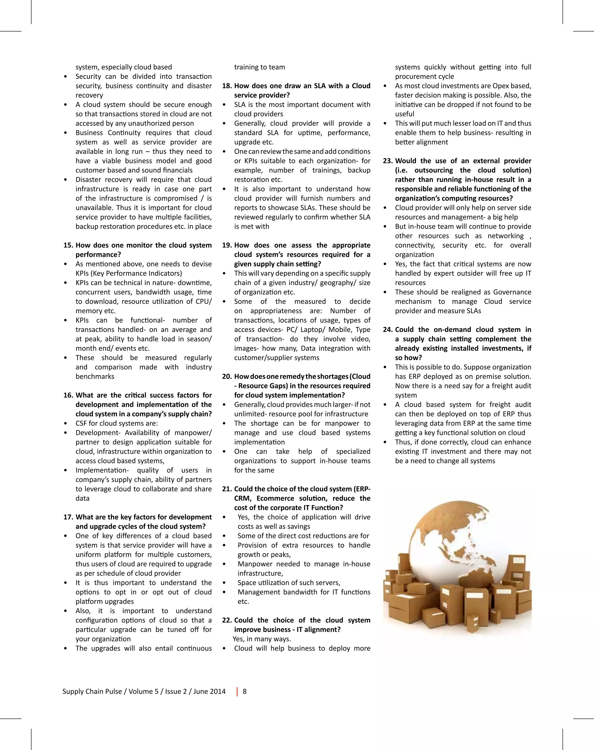Supply Chain Pulse / Volume 5 / Issue 2 / June 2014 8
system, especially cloud based
•	 Security can be divided into transaction
security, business continuity and disaster
recovery
•	 A cloud system should be secure enough
so that transactions stored in cloud are not
accessed by any unauthorized person
•	 Business Continuity requires that cloud
system as well as service provider are
available in long run – thus they need to
have a viable business model and good
customer based and sound financials
•	 Disaster recovery will require that cloud
infrastructure is ready in case one part
of the infrastructure is compromised / is
unavailable. Thus it is important for cloud
service provider to have multiple facilities,
backup restoration procedures etc. in place
15.	How does one monitor the cloud system
performance?
•	 As mentioned above, one needs to devise
KPIs (Key Performance Indicators)
•	 KPIs can be technical in nature- downtime,
concurrent users, bandwidth usage, time
to download, resource utilization of CPU/
memory etc.
•	 KPIs can be functional- number of
transactions handled- on an average and
at peak, ability to handle load in season/
month end/ events etc.
•	 These should be measured regularly
and comparison made with industry
benchmarks
16.	What are the critical success factors for
development and implementation of the
cloud system in a company’s supply chain?
•	 CSF for cloud systems are:
•	 Development- Availability of manpower/
partner to design application suitable for
cloud, infrastructure within organization to
access cloud based systems,
•	 Implementation- quality of users in
company’s supply chain, ability of partners
to leverage cloud to collaborate and share
data
17.	What are the key factors for development
and upgrade cycles of the cloud system?
•	 One of key differences of a cloud based
system is that service provider will have a
uniform platform for multiple customers,
thus users of cloud are required to upgrade
as per schedule of cloud provider
•	 It is thus important to understand the
options to opt in or opt out of cloud
platform upgrades
•	 Also, it is important to understand
configuration options of cloud so that a
particular upgrade can be tuned off for
your organization
•	 The upgrades will also entail continuous
training to team
18.	How does one draw an SLA with a Cloud
service provider?
•	 SLA is the most important document with
cloud providers
•	 Generally, cloud provider will provide a
standard SLA for uptime, performance,
upgrade etc.
•	 Onecanreviewthesameandaddconditions
or KPIs suitable to each organization- for
example, number of trainings, backup
restoration etc.
•	 It is also important to understand how
cloud provider will furnish numbers and
reports to showcase SLAs. These should be
reviewed regularly to confirm whether SLA
is met with
19.	How does one assess the appropriate
cloud system’s resources required for a
given supply chain setting?
•	 This will vary depending on a specific supply
chain of a given industry/ geography/ size
of organization etc.
•	 Some of the measured to decide
on appropriateness are: Number of
transactions, locations of usage, types of
access devices- PC/ Laptop/ Mobile, Type
of transaction- do they involve video,
images- how many, Data integration with
customer/supplier systems
20.	 Howdoesoneremedytheshortages(Cloud
- Resource Gaps) in the resources required
for cloud system implementation?
•	 Generally,cloudprovidesmuchlarger-ifnot
unlimited- resource pool for infrastructure
•	 The shortage can be for manpower to
manage and use cloud based systems
implementation
•	 One can take help of specialized
organizations to support in-house teams
for the same
21.	Could the choice of the cloud system (ERP-
CRM, Ecommerce solution, reduce the
cost of the corporate IT Function?
•	 Yes, the choice of application will drive
costs as well as savings
•	 Some of the direct cost reductions are for
•	 Provision of extra resources to handle
growth or peaks,
•	 Manpower needed to manage in-house
infrastructure,
•	 Space utilization of such servers,
•	 Management bandwidth for IT functions
etc.
22.	Could the choice of the cloud system
improve business - IT alignment?
Yes, in many ways.
•	 Cloud will help business to deploy more
systems quickly without getting into full
procurement cycle
•	 As most cloud investments are Opex based,
faster decision making is possible. Also, the
initiative can be dropped if not found to be
useful
•	 This will put much lesser load on IT and thus
enable them to help business- resulting in
better alignment
23.	Would the use of an external provider
(i.e. outsourcing the cloud solution)
rather than running in-house result in a
responsible and reliable functioning of the
organization’s computing resources?
•	 Cloud provider will only help on server side
resources and management- a big help
•	 But in-house team will continue to provide
other resources such as networking ,
connectivity, security etc. for overall
organization
•	 Yes, the fact that critical systems are now
handled by expert outsider will free up IT
resources
•	 These should be realigned as Governance
mechanism to manage Cloud service
provider and measure SLAs
24.	Could the on-demand cloud system in
a supply chain setting complement the
already existing installed investments, if
so how?
•	 This is possible to do. Suppose organization
has ERP deployed as on premise solution.
Now there is a need say for a freight audit
system
•	 A cloud based system for freight audit
can then be deployed on top of ERP thus
leveraging data from ERP at the same time
getting a key functional solution on cloud
•	 Thus, if done correctly, cloud can enhance
existing IT investment and there may not
be a need to change all systems
 