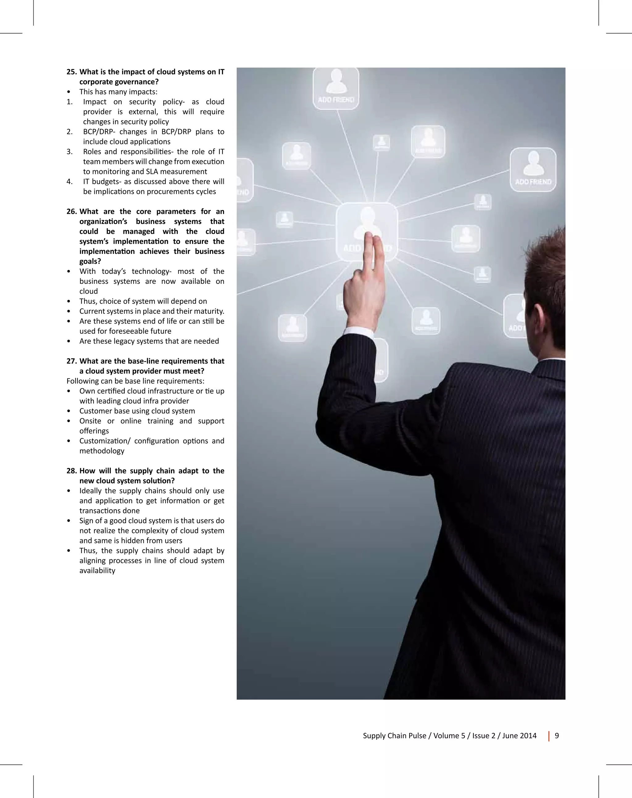 Supply Chain Pulse / Volume 5 / Issue 2 / June 2014 9
25.	What is the impact of cloud systems on IT
corporate governance?
•	 This has many impacts:
1.	 Impact on security policy- as cloud
provider is external, this will require
changes in security policy
2.	 BCP/DRP- changes in BCP/DRP plans to
include cloud applications
3.	 Roles and responsibilities- the role of IT
team members will change from execution
to monitoring and SLA measurement
4.	 IT budgets- as discussed above there will
be implications on procurements cycles
26.	What are the core parameters for an
organization’s business systems that
could be managed with the cloud
system’s implementation to ensure the
implementation achieves their business
goals?
•	 With today’s technology- most of the
business systems are now available on
cloud
•	 Thus, choice of system will depend on
•	 Current systems in place and their maturity.
•	 Are these systems end of life or can still be
used for foreseeable future
•	 Are these legacy systems that are needed
27.	What are the base-line requirements that
a cloud system provider must meet?
Following can be base line requirements:
•	 Own certified cloud infrastructure or tie up
with leading cloud infra provider
•	 Customer base using cloud system
•	 Onsite or online training and support
offerings
•	 Customization/ configuration options and
methodology
28.	How will the supply chain adapt to the
new cloud system solution?
•	 Ideally the supply chains should only use
and application to get information or get
transactions done
•	 Sign of a good cloud system is that users do
not realize the complexity of cloud system
and same is hidden from users
•	 Thus, the supply chains should adapt by
aligning processes in line of cloud system
availability
 