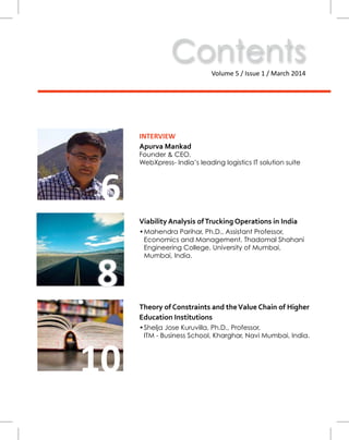 ContentsVolume 5 / Issue 1 / March 2014
10
Theory of Constraints and theValue Chain of Higher
Education Institutions
•	Shelja Jose Kuruvilla, Ph.D., Professor,
ITM - Business School, Kharghar, Navi Mumbai, India.
6
INTERVIEW
Apurva Mankad
Founder & CEO,
WebXpress- India’s leading logistics IT solution suite
Viability Analysis ofTrucking Operations in India
•	Mahendra Parihar, Ph.D., Assistant Professor,
Economics and Management, Thadomal Shahani
Engineering College, University of Mumbai,
Mumbai, India.
8
 