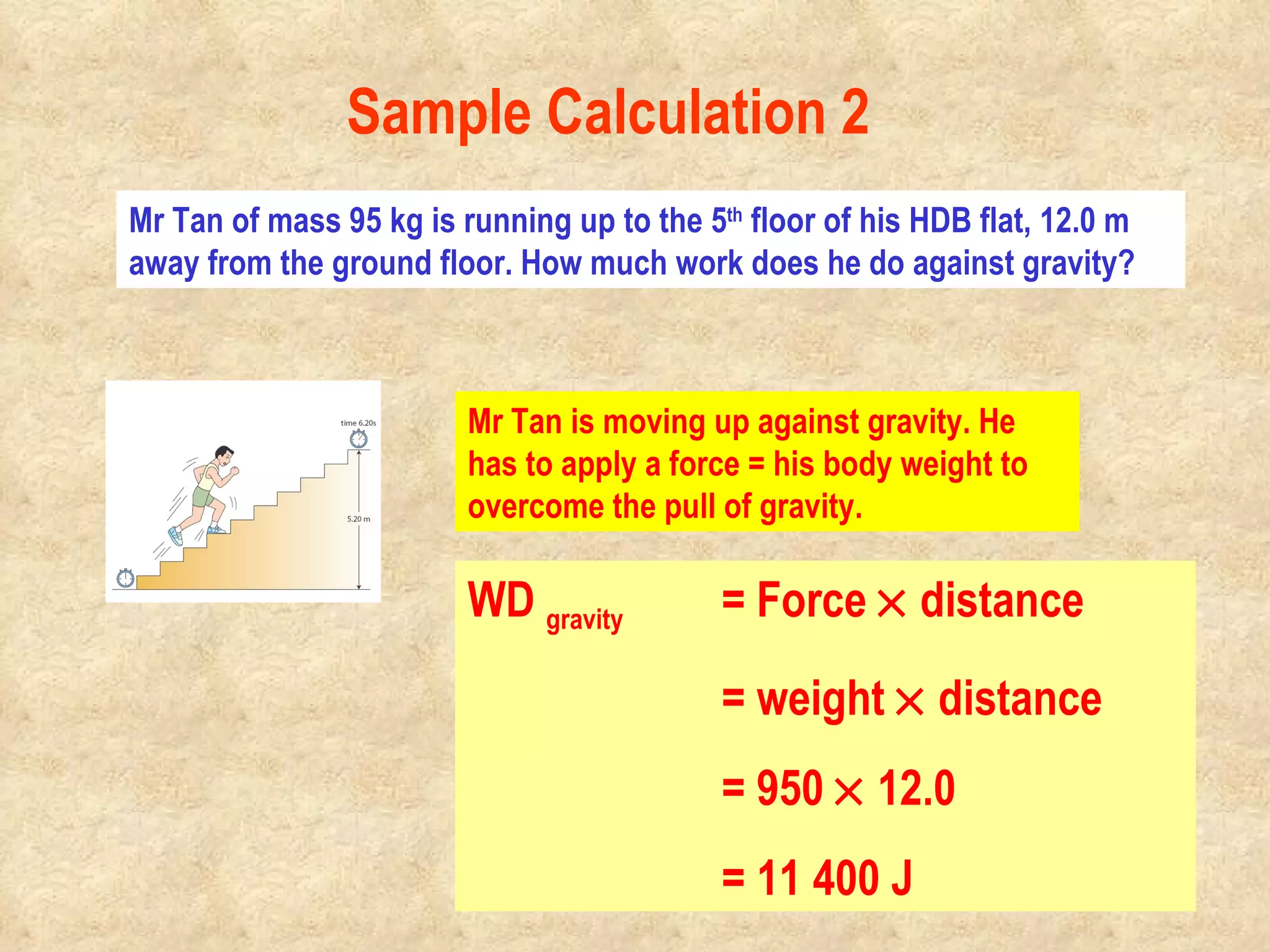 Mr Tan of mass 95 kg is running up to the 5 th  floor of his HDB flat, 12.0 m away from the ground floor. How much work does he do against gravity? Mr Tan is moving up against gravity. He has to apply a force = his body weight to overcome the pull of gravity. WD  gravity   = Force    distance = weight    distance = 950    12.0 = 11 400 J Sample Calculation 2                                                                                         