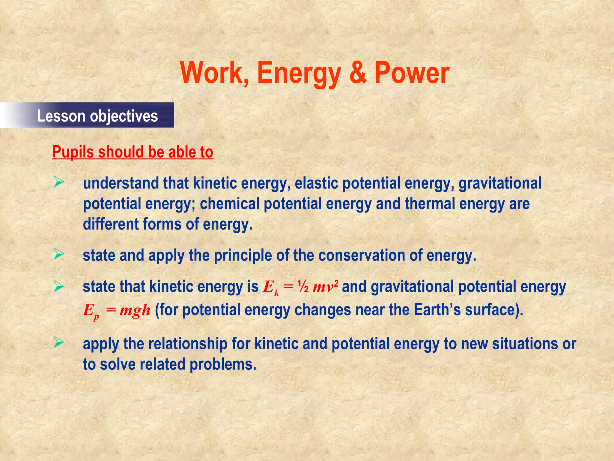 Pupils should be able to understand that kinetic energy, elastic potential energy, gravitational potential energy; chemical potential energy and thermal energy are different forms of energy. state and apply the principle of the conservation of energy. state that kinetic energy is  E k  =  ½  mv 2  and gravitational potential energy  E p  =   mgh   (for potential energy changes near the Earth’s surface). apply the relationship for kinetic and potential energy to new situations or to solve related problems. Work, Energy & Power                                                                                         Lesson objectives 