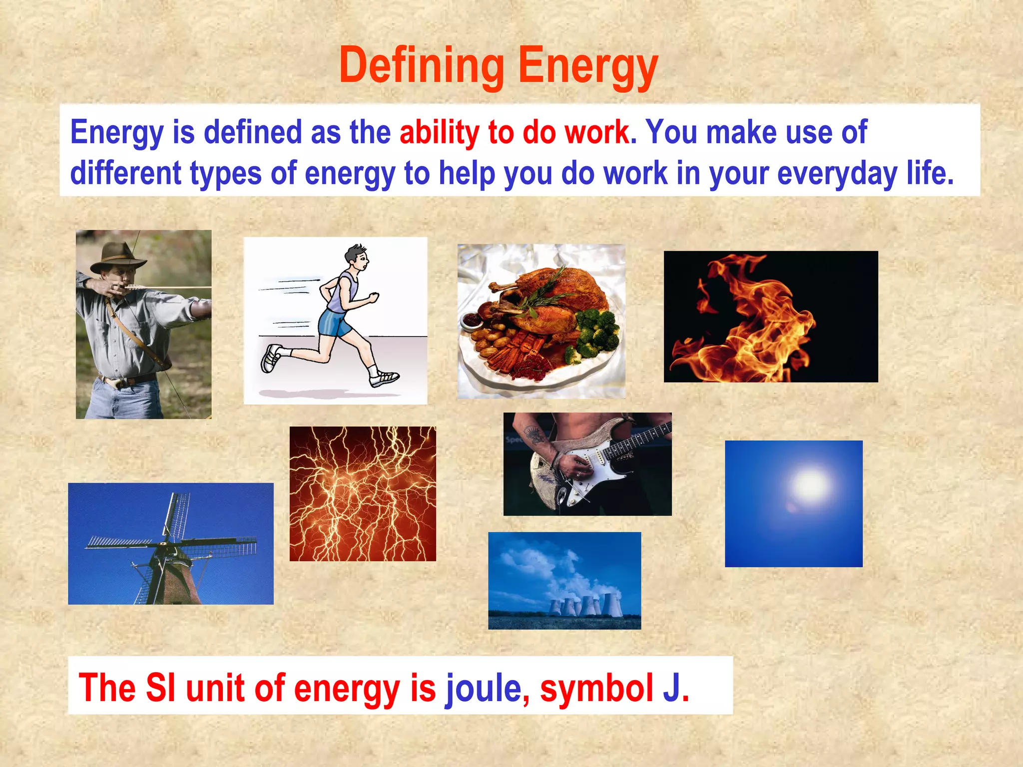 Energy is defined as the  ability to do work . You make use of different types of energy to help you do work in your everyday life. Defining Energy The SI unit of energy is  joule , symbol  J .                                            