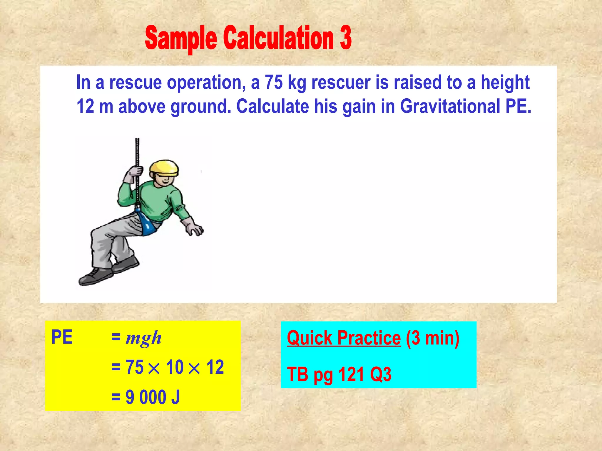 Sample Calculation 3 In a rescue operation, a 75 kg rescuer is raised to a height 12 m above ground. Calculate his gain in Gravitational PE. PE  =  mgh Quick Practice  (3 min) TB pg 121 Q3 = 75    10    12  = 9 000 J                                                                                         