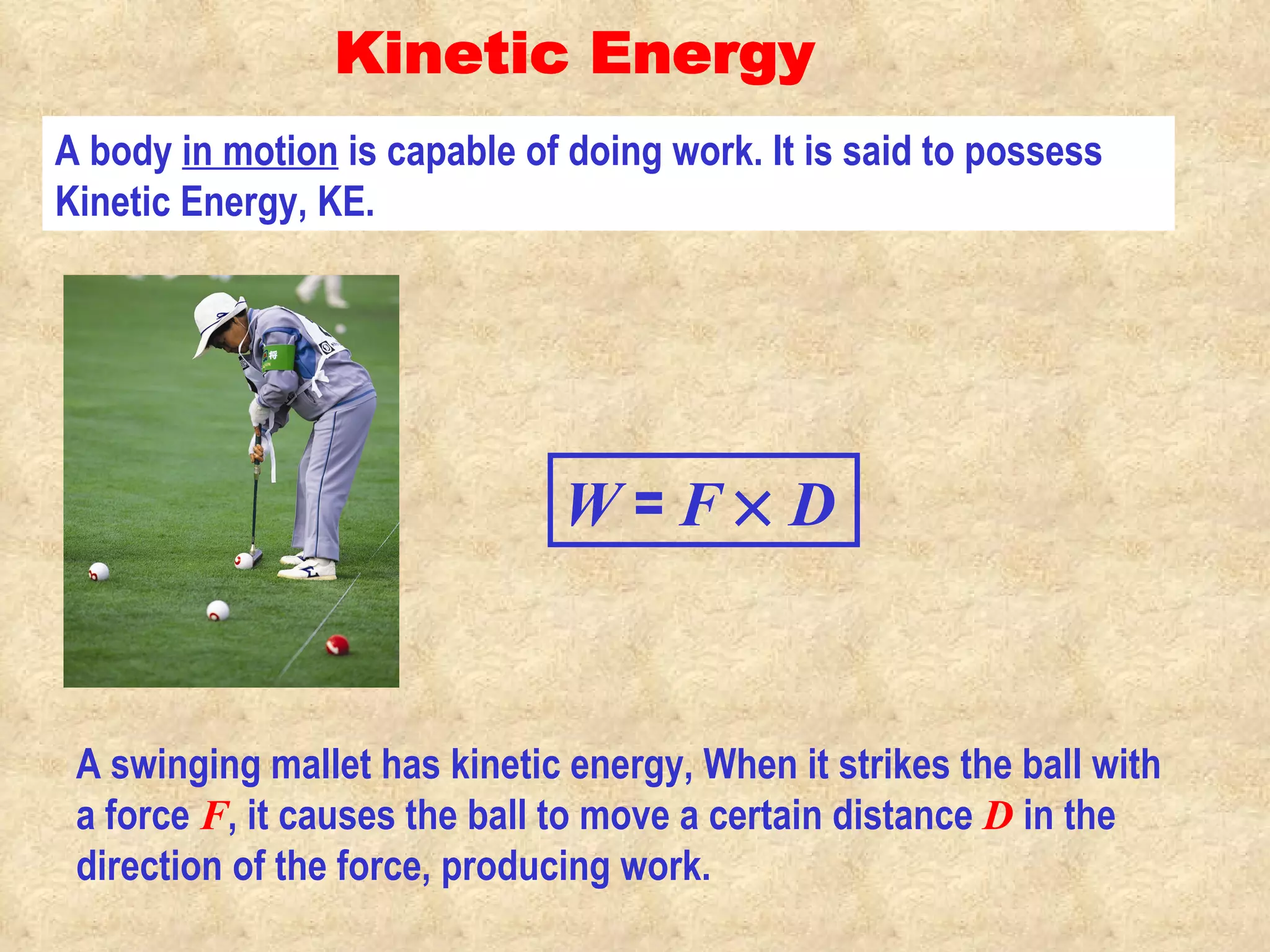 Kinetic Energy A body  in motion  is capable of doing work. It is said to possess Kinetic Energy, KE. A swinging mallet has kinetic energy, When it strikes the ball with a force  F , it causes the ball to move a certain distance  D  in the direction of the force, producing work. W  =  F      D 