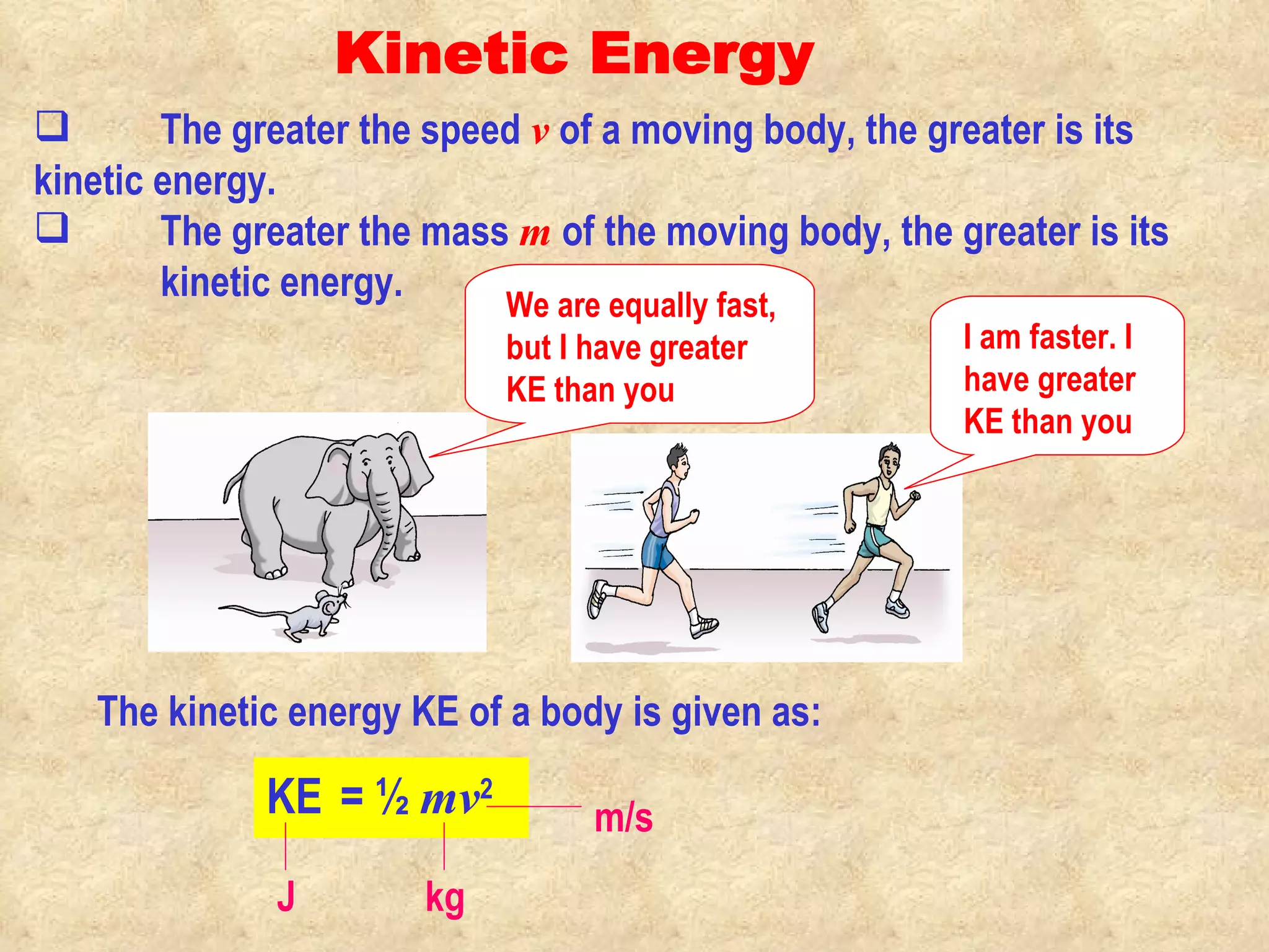 Kinetic Energy The kinetic energy KE of a body is given as: KE   = ½  mv 2 The greater the speed  v   of a moving body, the greater is its  kinetic energy.  The greater the mass  m   of the moving body, the greater is its  kinetic energy. J kg m/s We are equally fast, but I have greater KE than you I am faster. I have greater  KE than you 