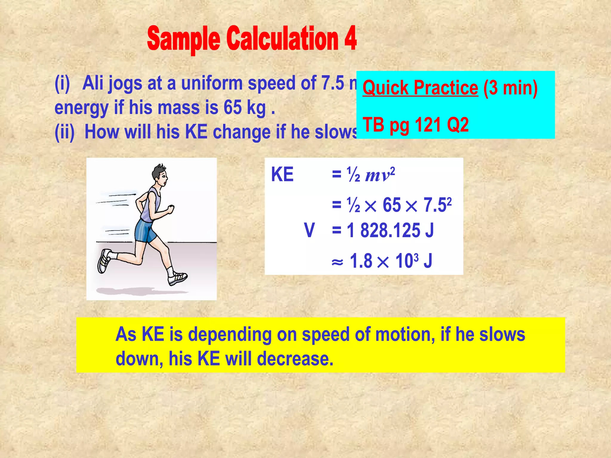 Sample Calculation 4 (i)  Ali jogs at a uniform speed of 7.5 m/s. Calculate his kinetic energy if his mass is 65 kg .    (ii)  How will his KE change if he slows down his motion? As KE is depending on speed of motion, if he slows down, his KE will decrease. KE  = ½  mv 2   = ½    65    7.5 2 V = 1 828.125 J    1.8    10 3  J Quick Practice  (3 min) TB pg 121 Q2                                                                                         