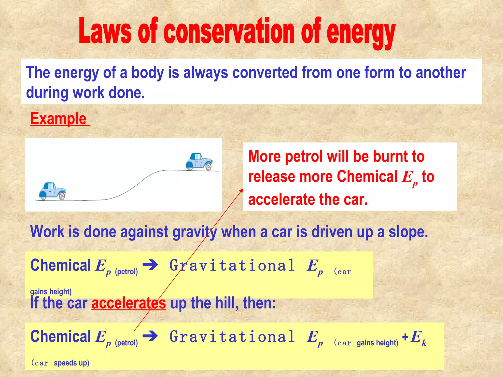 Laws of conservation of energy The energy of a body is always converted from one form to another during work done. Work is done against gravity when a car is driven up a slope.  Chemical  E p   (petrol)   ➔ Gravitational  E p   (car  gains height) If the car  accelerates  up the hill, then: Chemical  E p   (petrol)   ➔ Gravitational  E p   (car  gains height)  +   E k   (car  speeds up) More petrol will be burnt to release more Chemical  E p  to accelerate the car.                                                                                          Example  