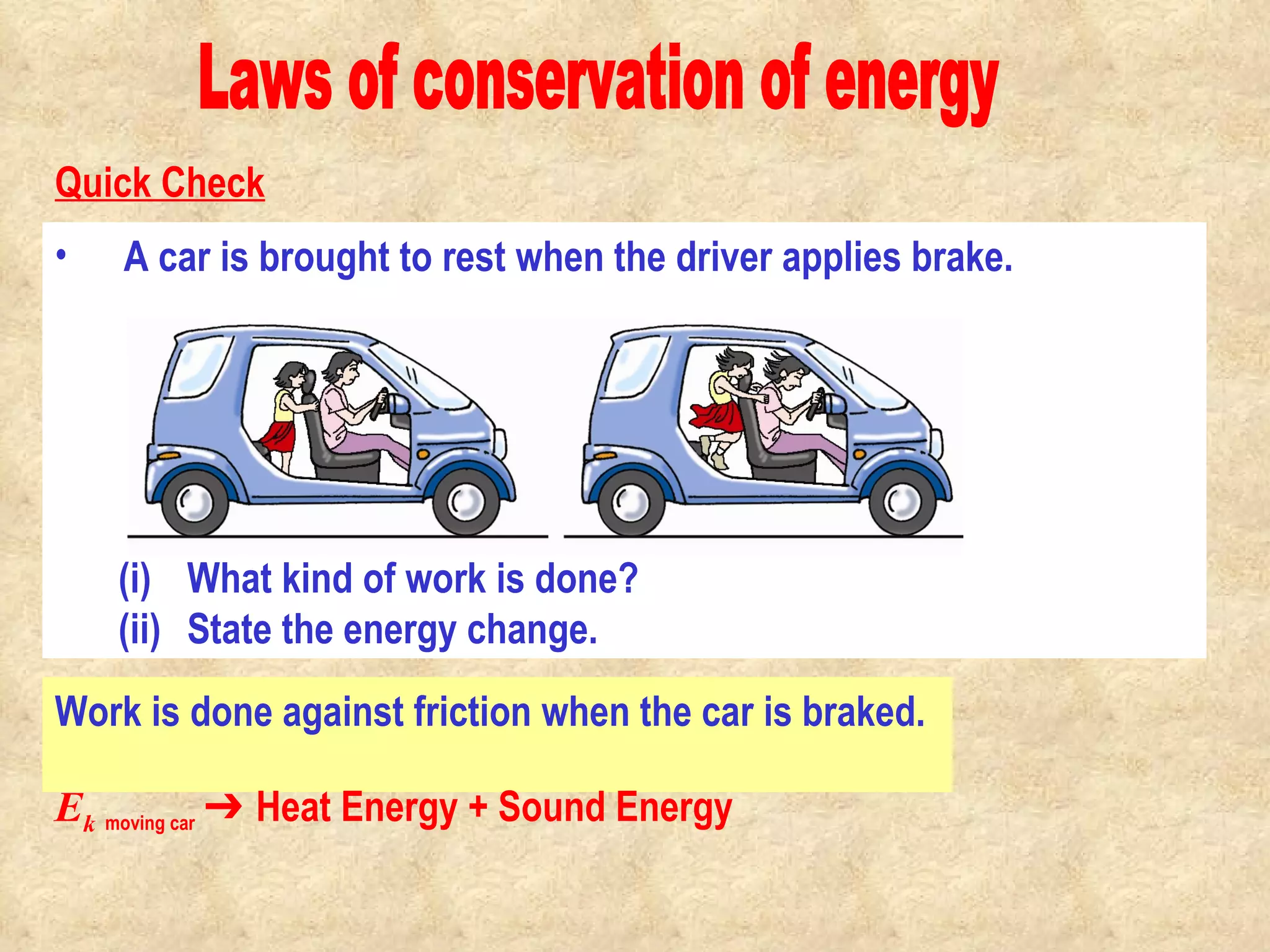 Laws of conservation of energy A car is brought to rest when the driver applies brake.  What kind of work is done? State the energy change. Work is done against friction when the car is braked. Quick Check E k   moving car   ➔ Heat Energy + Sound Energy                                            