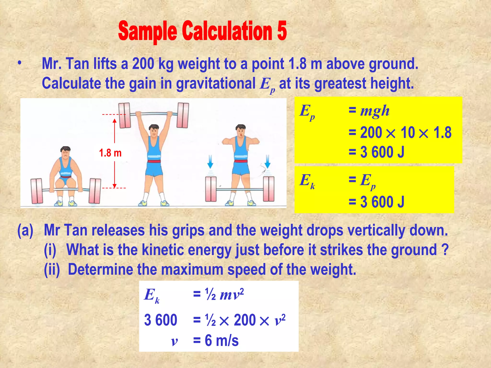 Sample Calculation 5 Mr. Tan lifts a 200 kg weight to a point 1.8 m above ground. Calculate the gain in gravitational  E p  at its greatest height. Mr Tan releases his grips and the weight drops vertically down.  (i) What is the kinetic energy just before it strikes the ground ?  (ii)  Determine the maximum speed of the weight. E p   =  mgh = 200    10    1.8 = 3 600 J 1.8 m E k   =  E p = 3 600 J E k   = ½  mv 2   3 600 = ½    200     v 2 v = 6 m/s                                                                                         