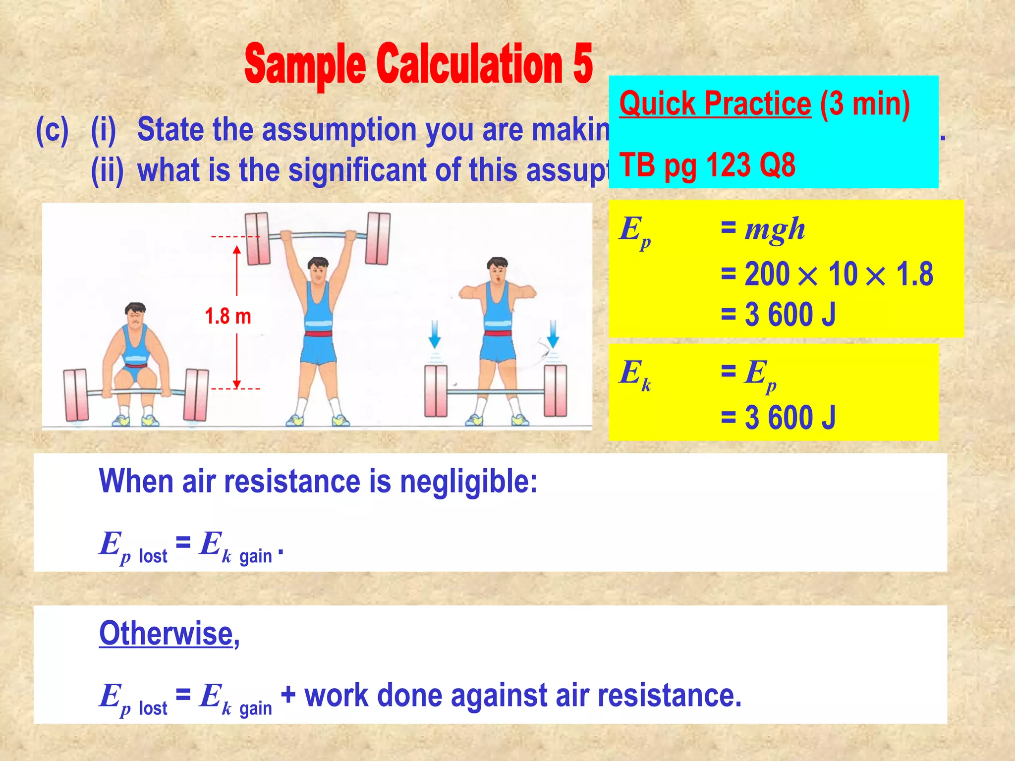 Sample Calculation 5 (c) (i) State the assumption you are making in the calculation in (b). (ii) what is the significant of this assuption? E p   =  mgh = 200    10    1.8 = 3 600 J 1.8 m E k   =  E p   = 3 600 J We assume that air resistance is negligible, no work is done to overcome air resistance.  When air resistance is negligible:  E p   lost  =  E k   gain  .  Otherwise ,  E p   lost  =  E k   gain  + work done against air resistance. Quick Practice  (3 min) TB pg 123 Q8                                                                                         