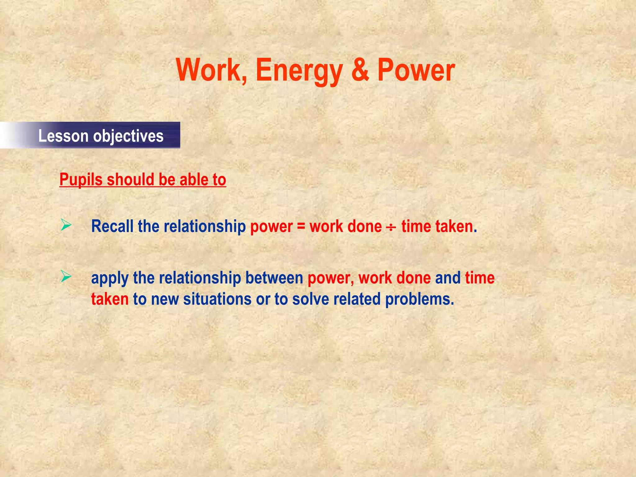 Pupils should be able to Recall the relationship  power = work done    time taken . apply the relationship between  power, work done  and  time taken  to new situations or to solve related problems. Work, Energy & Power                                                                                         Lesson objectives 
