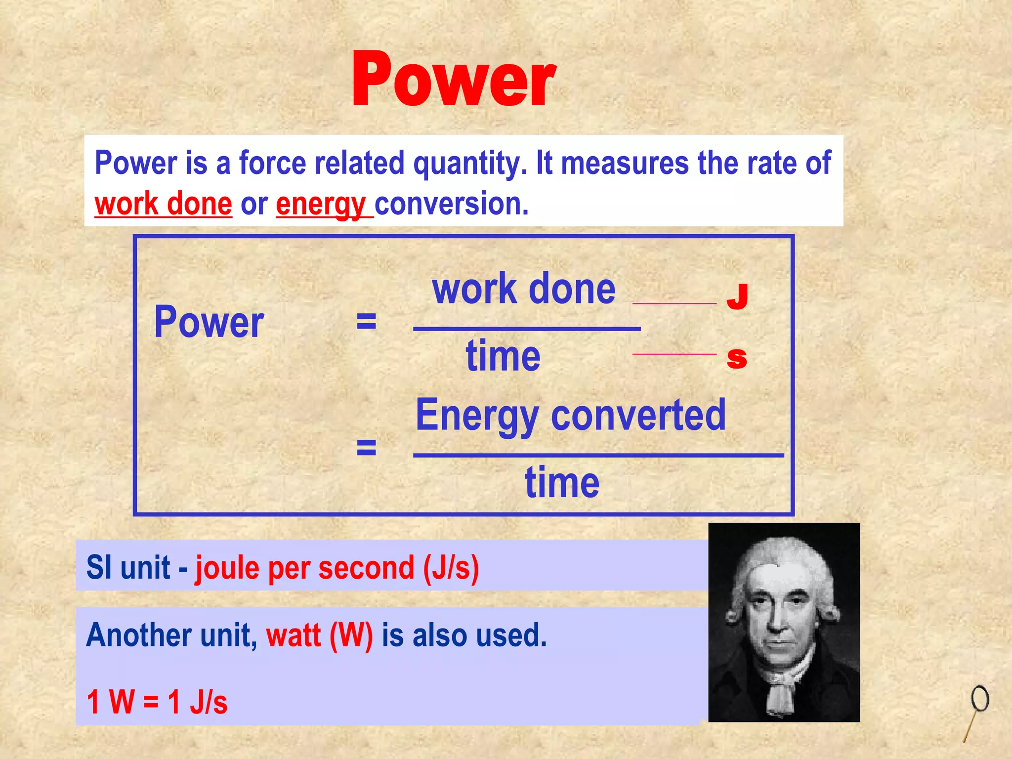 SI unit -  joule per second (J/s)   Power is a force related quantity. It measures the rate of  work done  or  energy  conversion. Power Another unit,  watt (W)  is also used.  1 W = 1 J/s Power  = work done time Energy converted time = J s 
