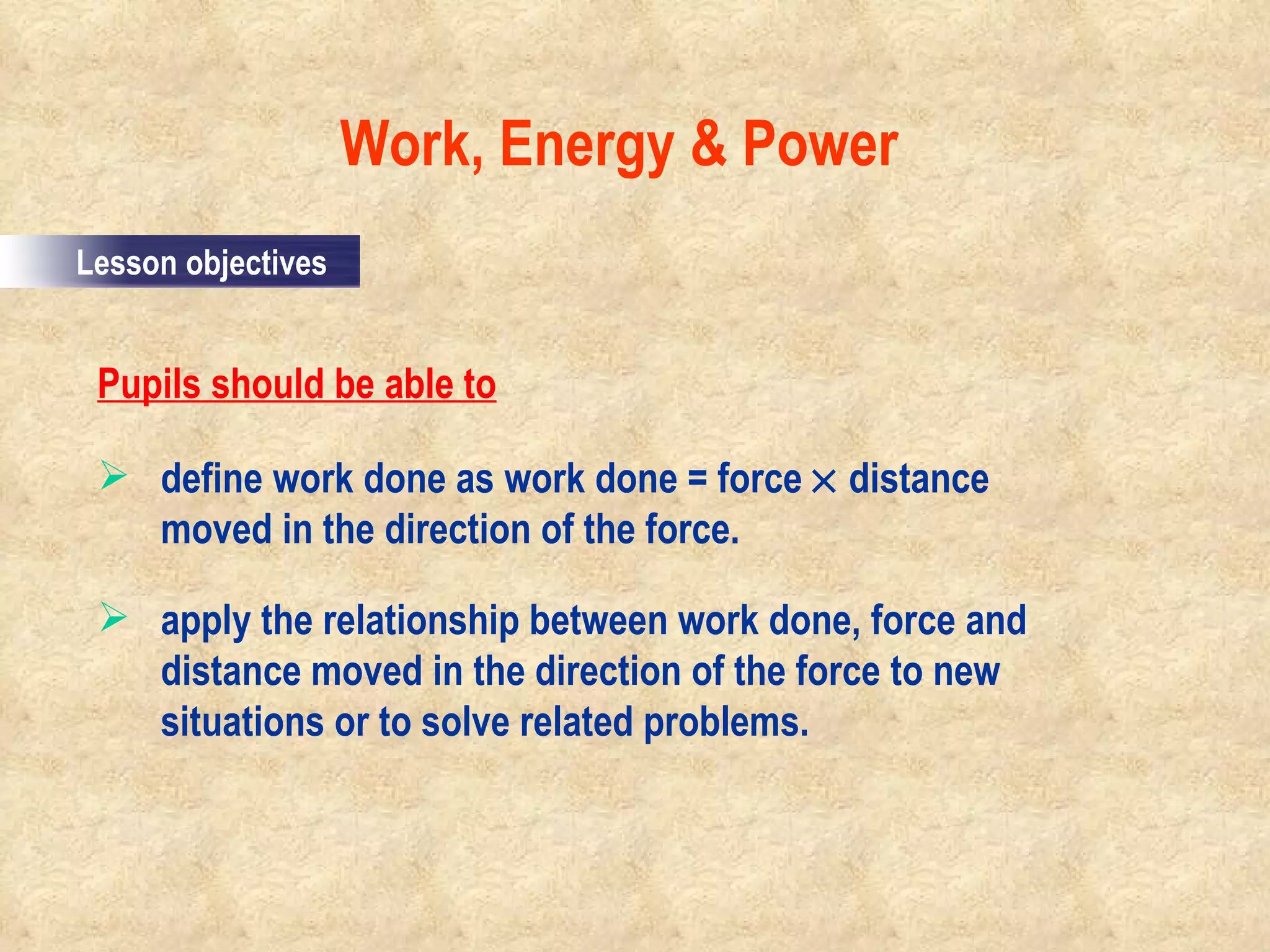 Pupils should be able to define work done as work done = force    distance moved in the direction of the force. apply the relationship between work done, force and distance moved in the direction of the force to new situations or to solve related problems.  Work, Energy & Power                                                                                         Lesson objectives 