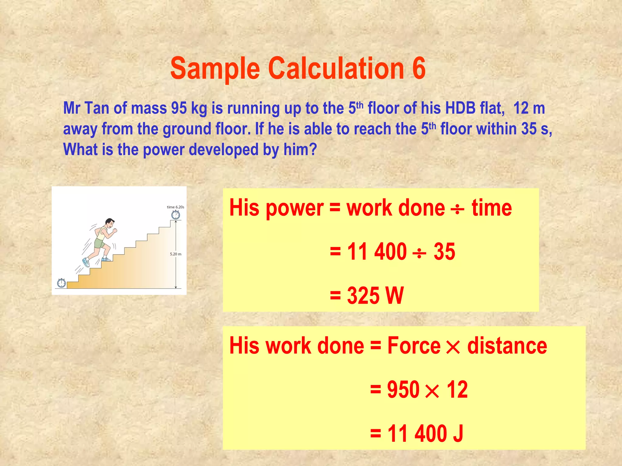 Mr Tan of mass 95 kg is running up to the 5 th  floor of his HDB flat,  12 m away from the ground floor. If he is able to reach the 5 th  floor within 35 s, What is the power developed by him? Mr Tan is moving up against gravity. He has to apply a force of at least equal to his body weight to overcome the pull of gravity. His work done = Force    distance   = 950    12   = 11 400 J His power = work done    time   = 11 400    35   = 325 W Sample Calculation 6                                                                                         