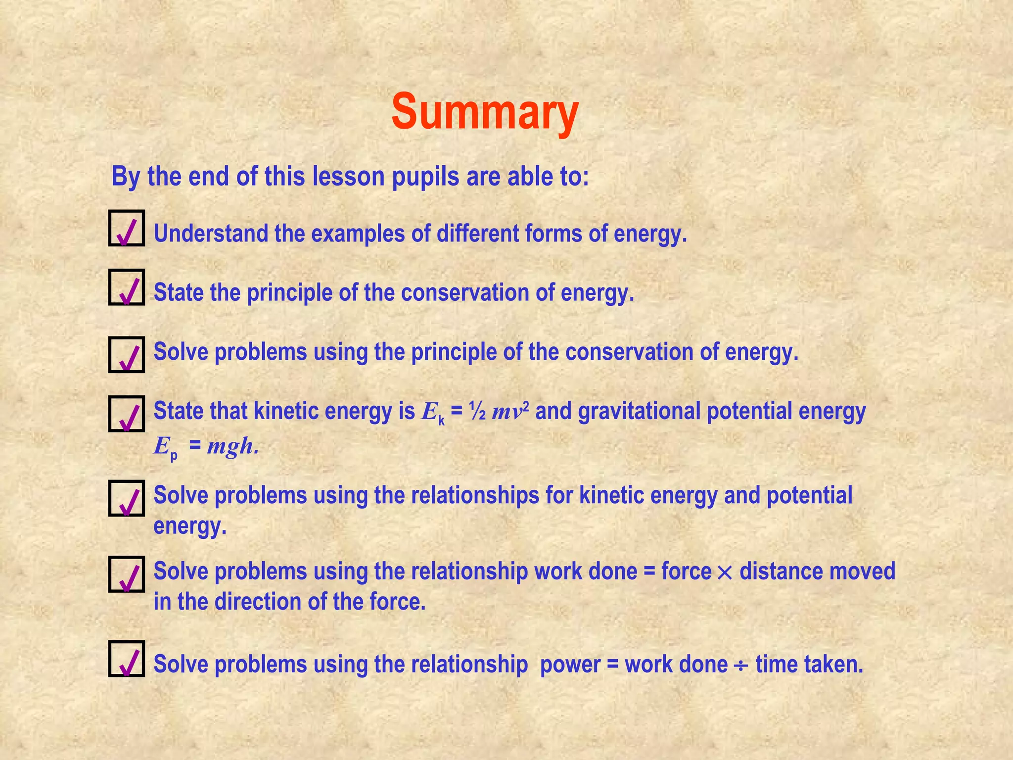 Summary Understand the examples of different forms of energy. By the end of this lesson pupils are able to: State the principle of the conservation of energy. Solve problems using the principle of the conservation of energy.  State that kinetic energy is  E k  = ½  mv 2  and gravitational potential energy  E p   =  mgh . Solve problems using the relationships for kinetic energy and potential energy. Solve problems using the relationship work done = force    distance moved in the direction of the force. Solve problems using the relationship  power = work done    time taken. 