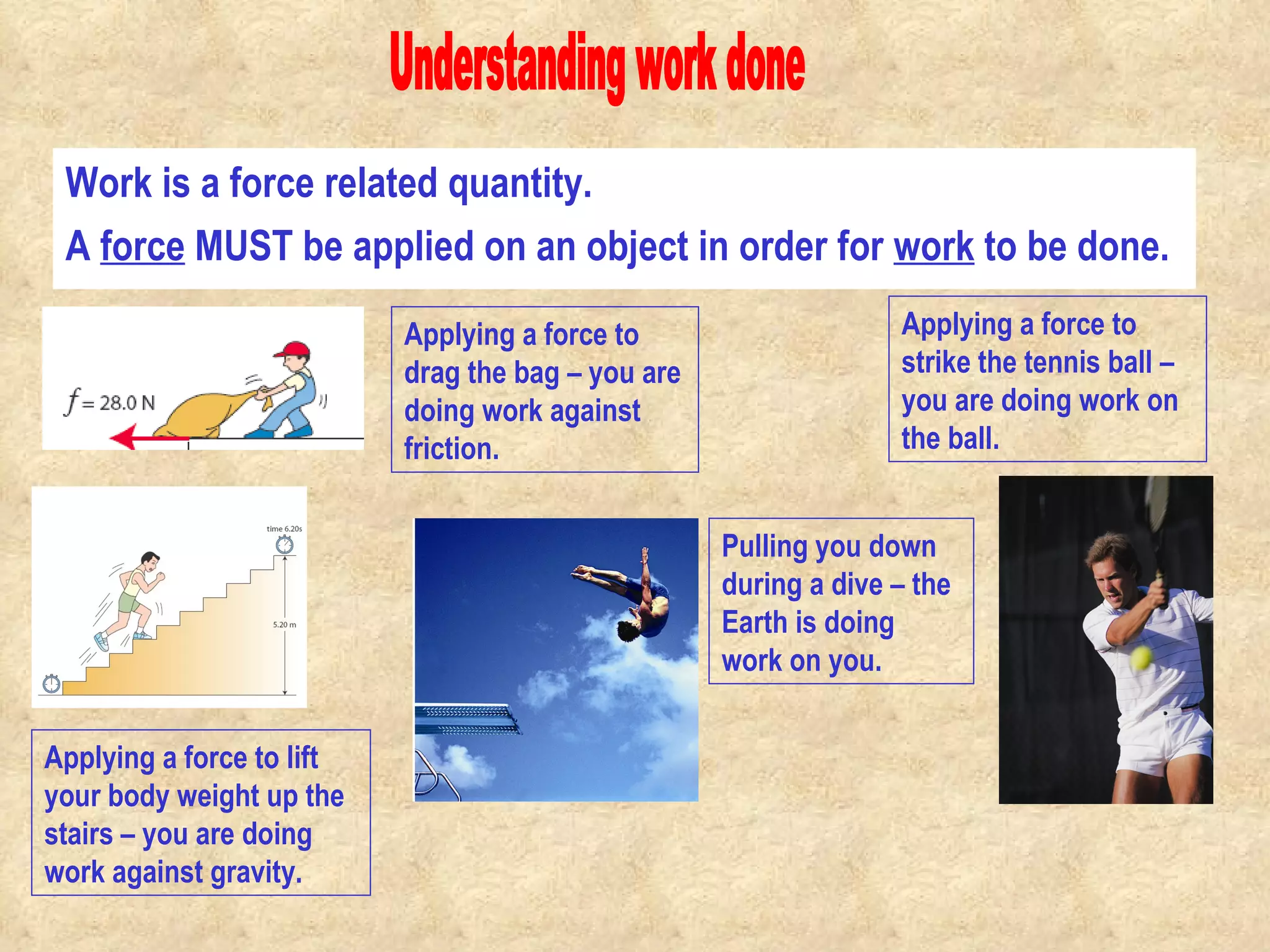 Work is a force related quantity. Understanding work done A  force  MUST be applied on an object in order for  work  to be done.                                            Applying a force to strike the tennis ball – you are doing work on the ball. Applying a force to lift your body weight up the stairs – you are doing work against gravity. Pulling you down during a dive – the Earth is doing work on you. Applying a force to drag the bag – you are doing work against friction. 