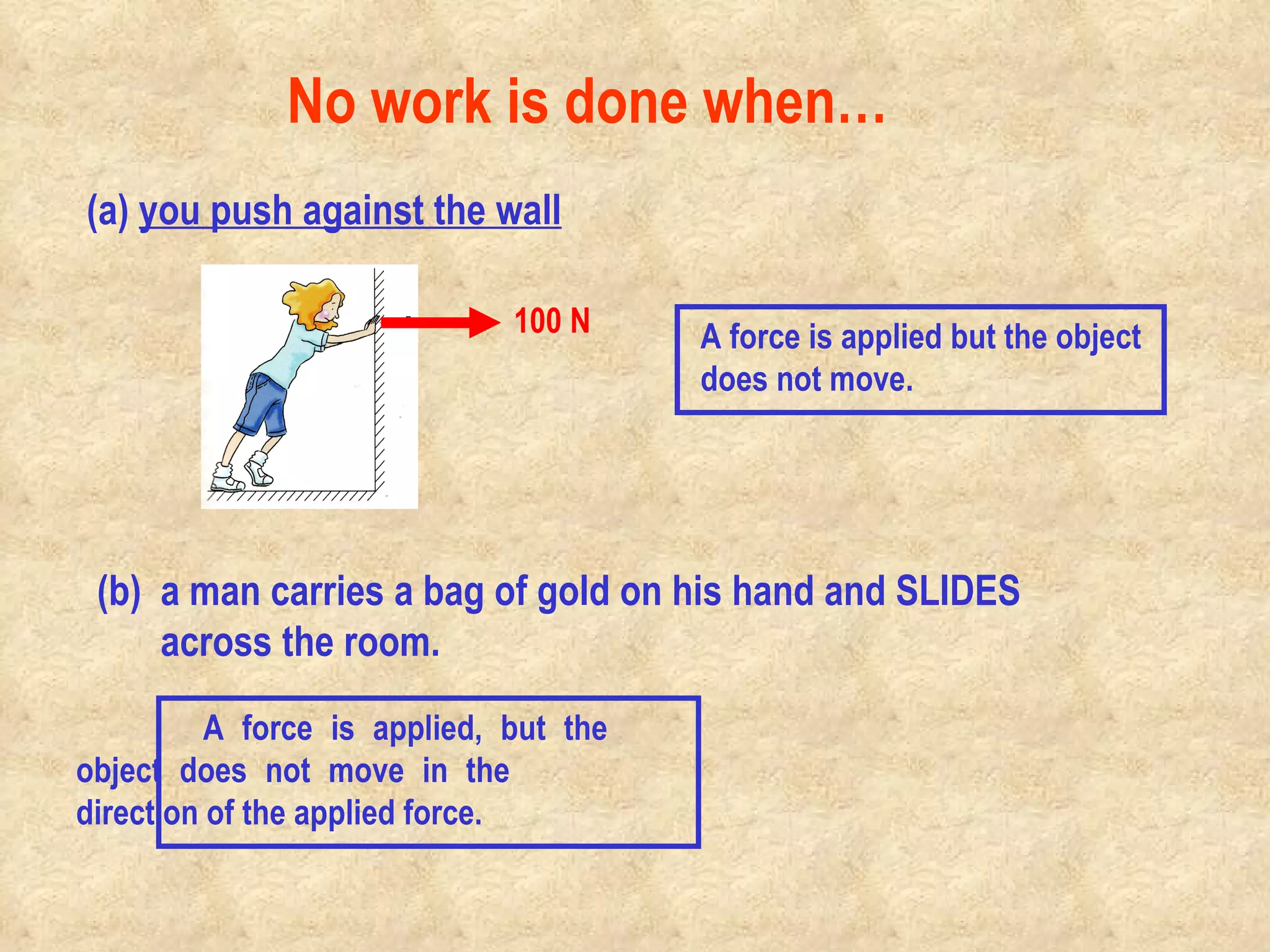 (a)  you push against the wall (b)  a man carries a bag of gold on his hand and SLIDES across the room. No work is done when…                                            100 N A force is applied but the object  does not move. A force is applied, but the  object does not move in the  direction of the applied force. 