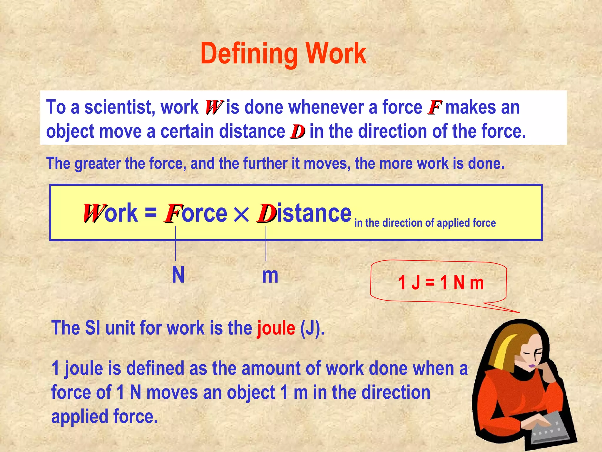 The SI unit for work is the  joule  (J).    To a scientist, work  W  is done whenever a force  F   makes an object move a certain distance  D  in the direction of the force.  The greater the force, and the further it moves, the more work is done . Defining Work 1 joule is defined as the amount of work done when a force of 1 N moves an object 1 m in the direction applied force.                                              W ork =  F orce     D istance   in the direction of applied force 1 J = 1 N m N m 