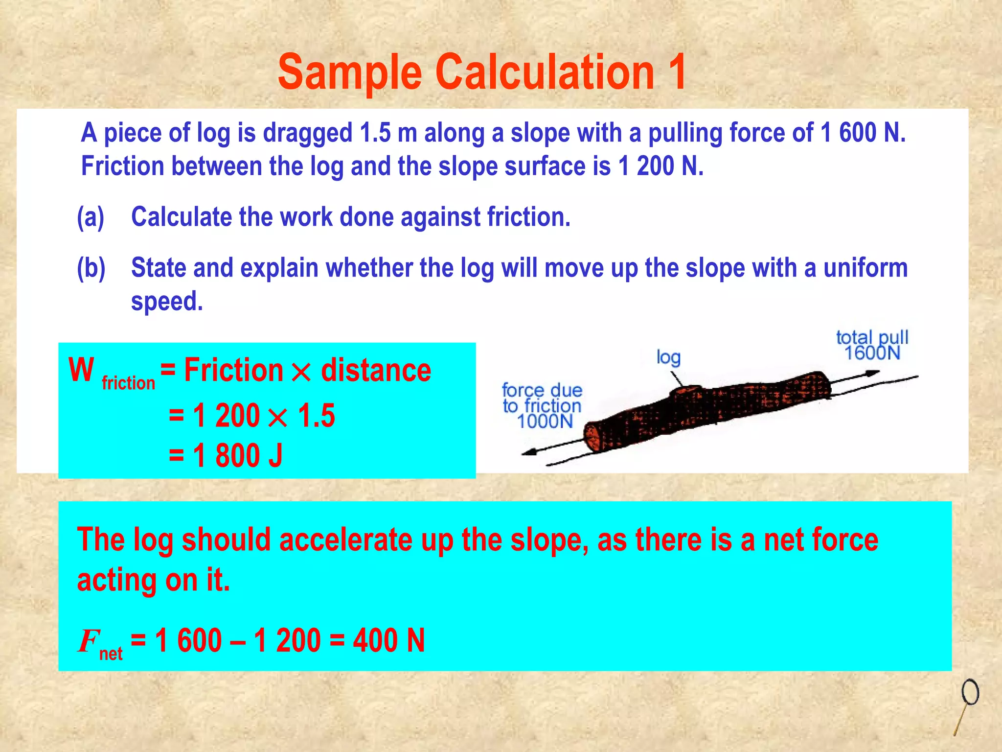 A piece of log is dragged 1.5 m along a slope with a pulling force of 1 600 N. Friction between the log and the slope surface is 1 200 N.   Calculate the work done against friction. State and explain whether the log will move up the slope with a uniform speed. W  friction  = Friction    distance = 1 200    1.5 = 1 800 J Sample Calculation 1 The log should accelerate up the slope, as there is a net force acting on it. F net  = 1 600 – 1 200 = 400 N 