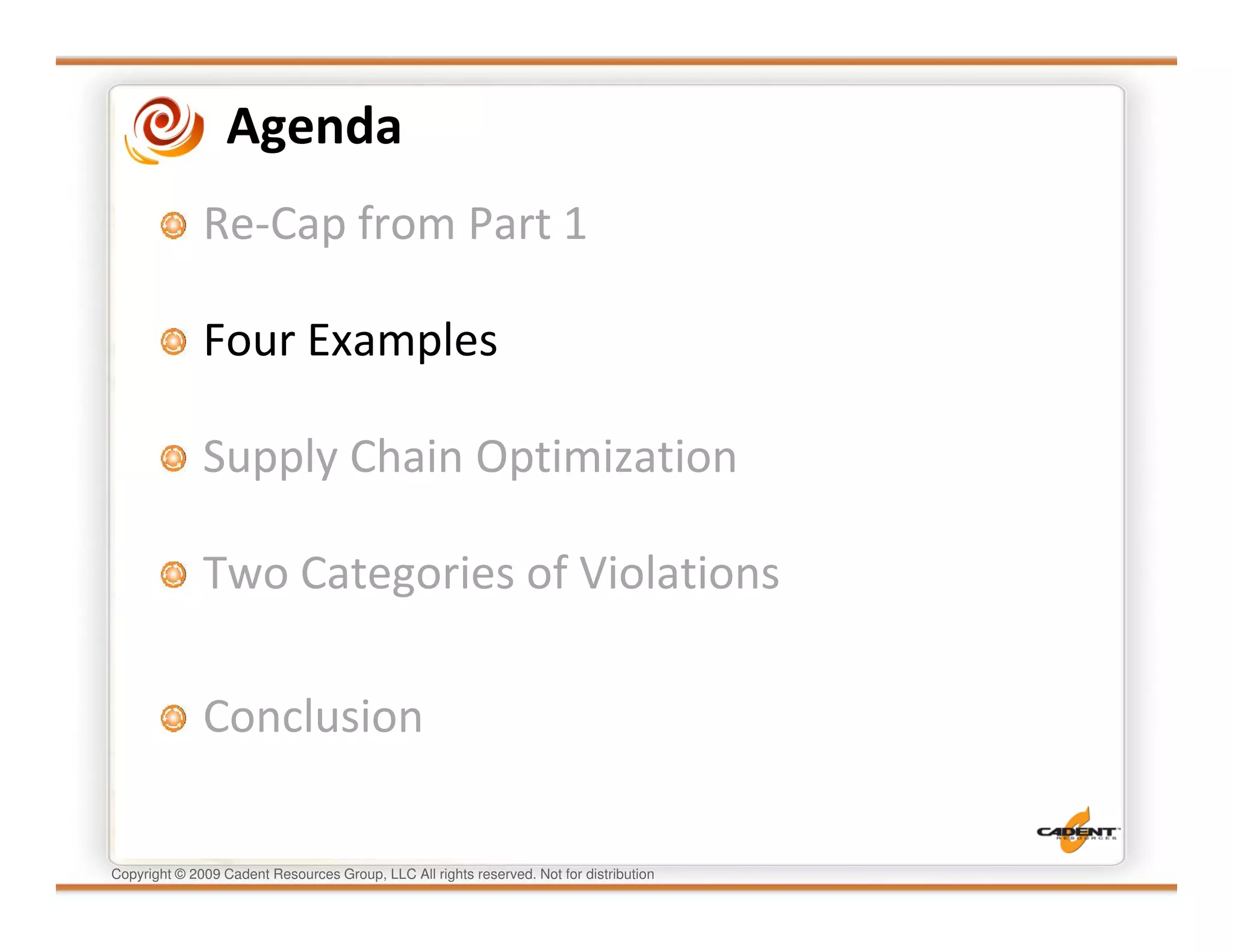 Agenda
              Re-Cap from Part 1

              Four Examples

              Supply Chain Optimization

              Two Categories of Violations

              Conclusion

Copyright © 2009 Cadent Resources Group, LLC All rights reserved. Not for distribution
 
