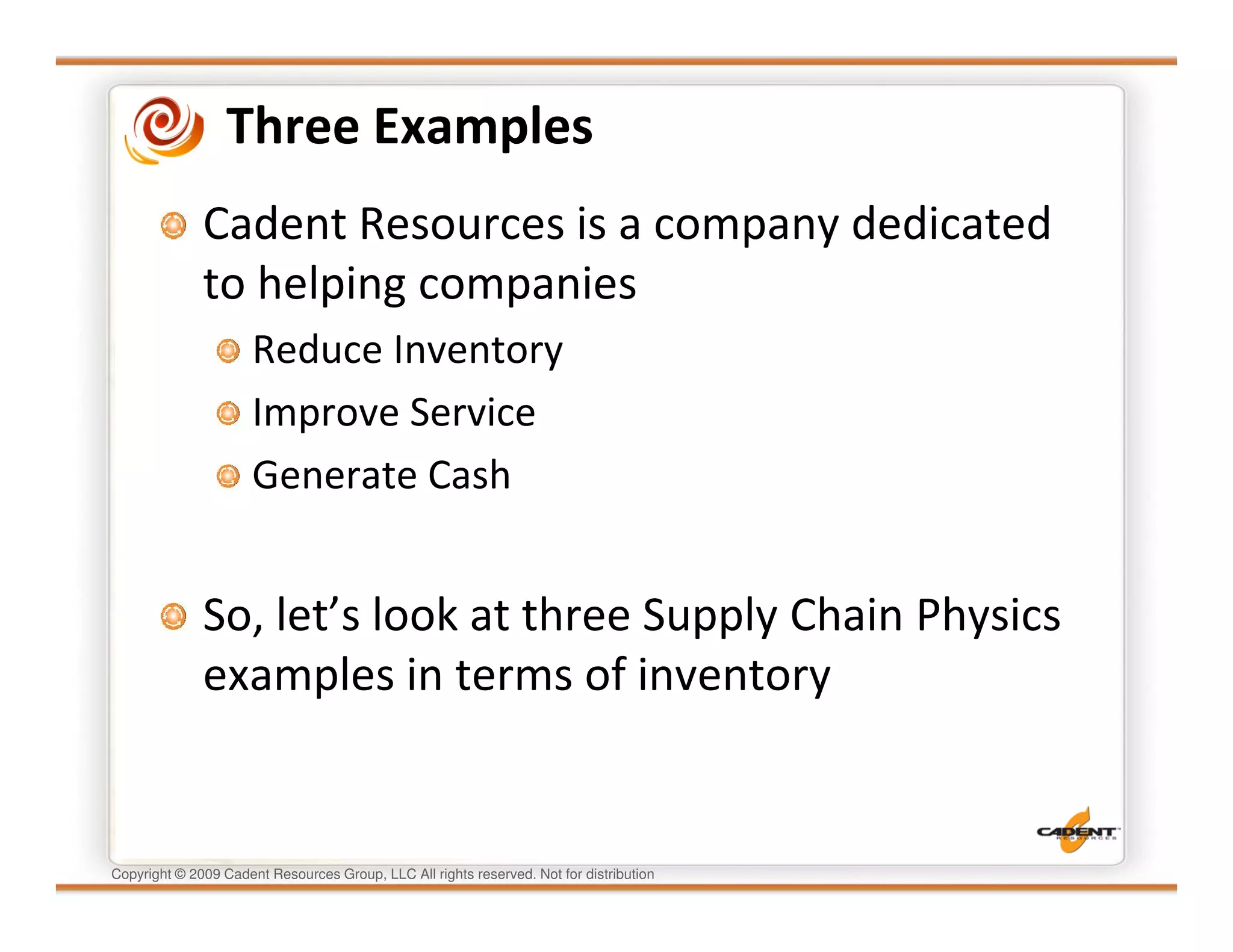 Three Examples
              Cadent Resources is a company dedicated
              to helping companies
                      Reduce Inventory
                      Improve Service
                      Generate Cash


              So, let’s look at three Supply Chain Physics
              examples in terms of inventory


Copyright © 2009 Cadent Resources Group, LLC All rights reserved. Not for distribution
 