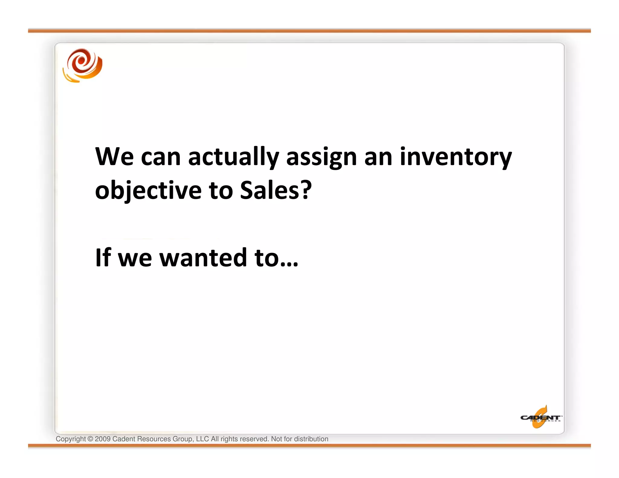 We can actually assign an inventory
            objective to Sales?

            If we wanted to…




Copyright © 2009 Cadent Resources Group, LLC All rights reserved. Not for distribution
 
