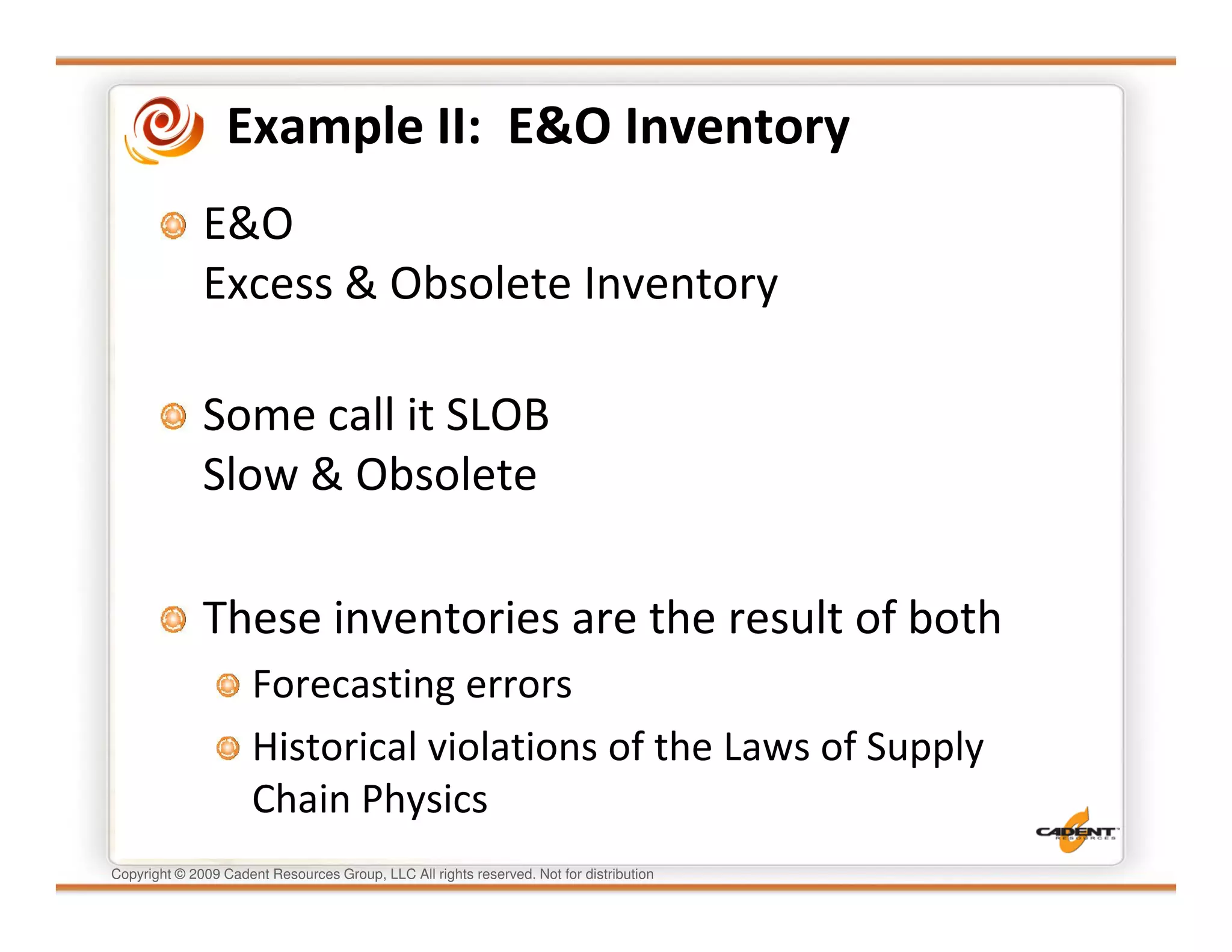 Example II: E&O Inventory
              E&O
              Excess & Obsolete Inventory

              Some call it SLOB
              Slow & Obsolete

              These inventories are the result of both
                      Forecasting errors
                      Historical violations of the Laws of Supply
                      Chain Physics
Copyright © 2009 Cadent Resources Group, LLC All rights reserved. Not for distribution
 