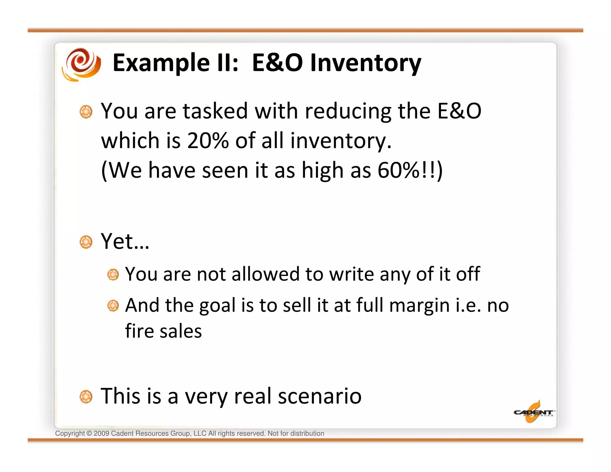 Example II: E&O Inventory
              You are tasked with reducing the E&O
              which is 20% of all inventory.
              (We have seen it as high as 60%!!)

              Yet…
                      You are not allowed to write any of it off
                      And the goal is to sell it at full margin i.e. no
                      fire sales


              This is a very real scenario
Copyright © 2009 Cadent Resources Group, LLC All rights reserved. Not for distribution
 