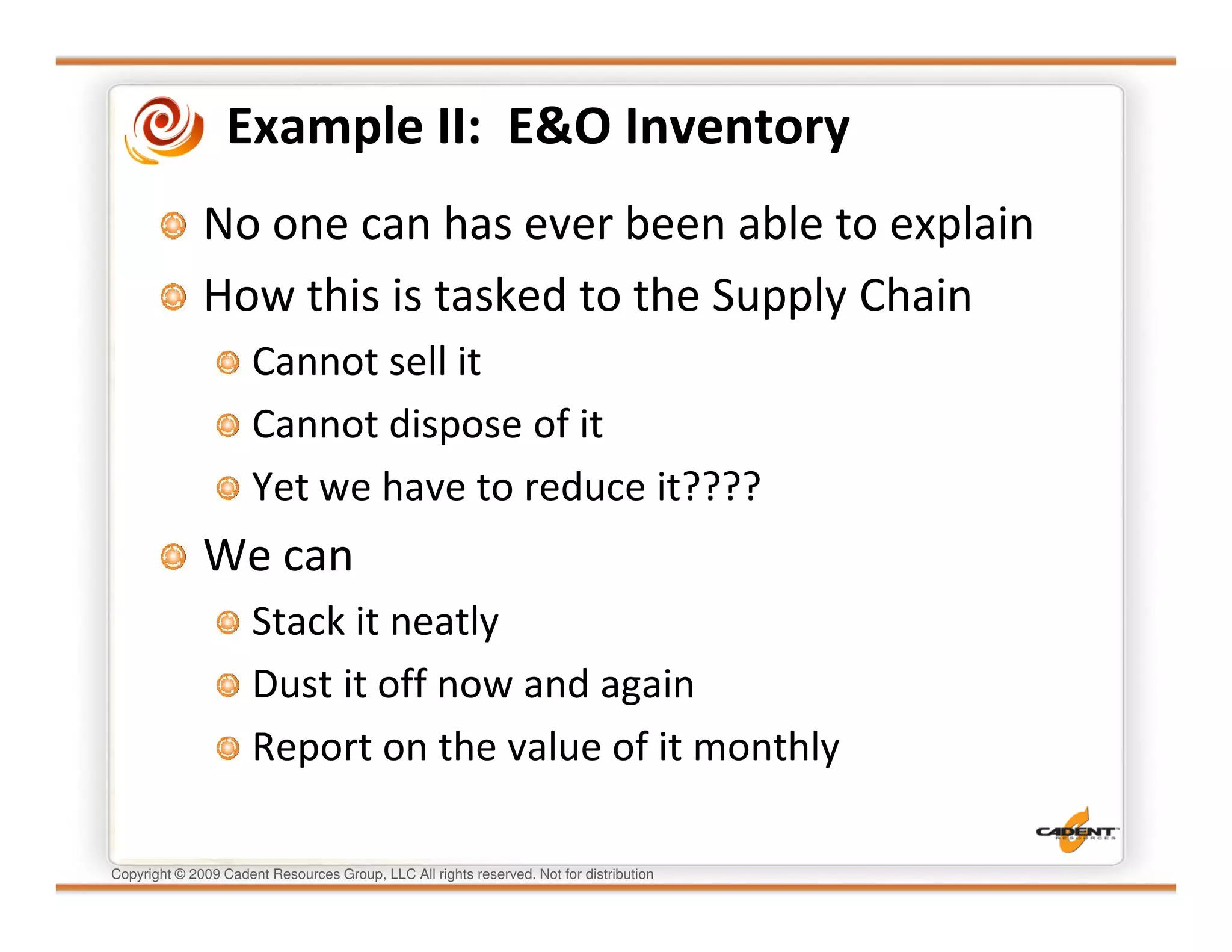 Example II: E&O Inventory
              No one can has ever been able to explain
              How this is tasked to the Supply Chain
                      Cannot sell it
                      Cannot dispose of it
                      Yet we have to reduce it????
              We can
                      Stack it neatly
                      Dust it off now and again
                      Report on the value of it monthly

Copyright © 2009 Cadent Resources Group, LLC All rights reserved. Not for distribution
 