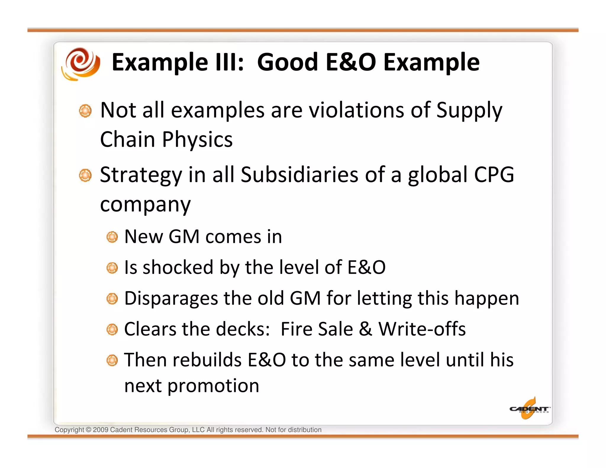 Example III: Good E&O Example
              Not all examples are violations of Supply
              Chain Physics
              Strategy in all Subsidiaries of a global CPG
              company
                      New GM comes in
                      Is shocked by the level of E&O
                      Disparages the old GM for letting this happen
                      Clears the decks: Fire Sale & Write-offs
                      Then rebuilds E&O to the same level until his
                      next promotion
Copyright © 2009 Cadent Resources Group, LLC All rights reserved. Not for distribution
 