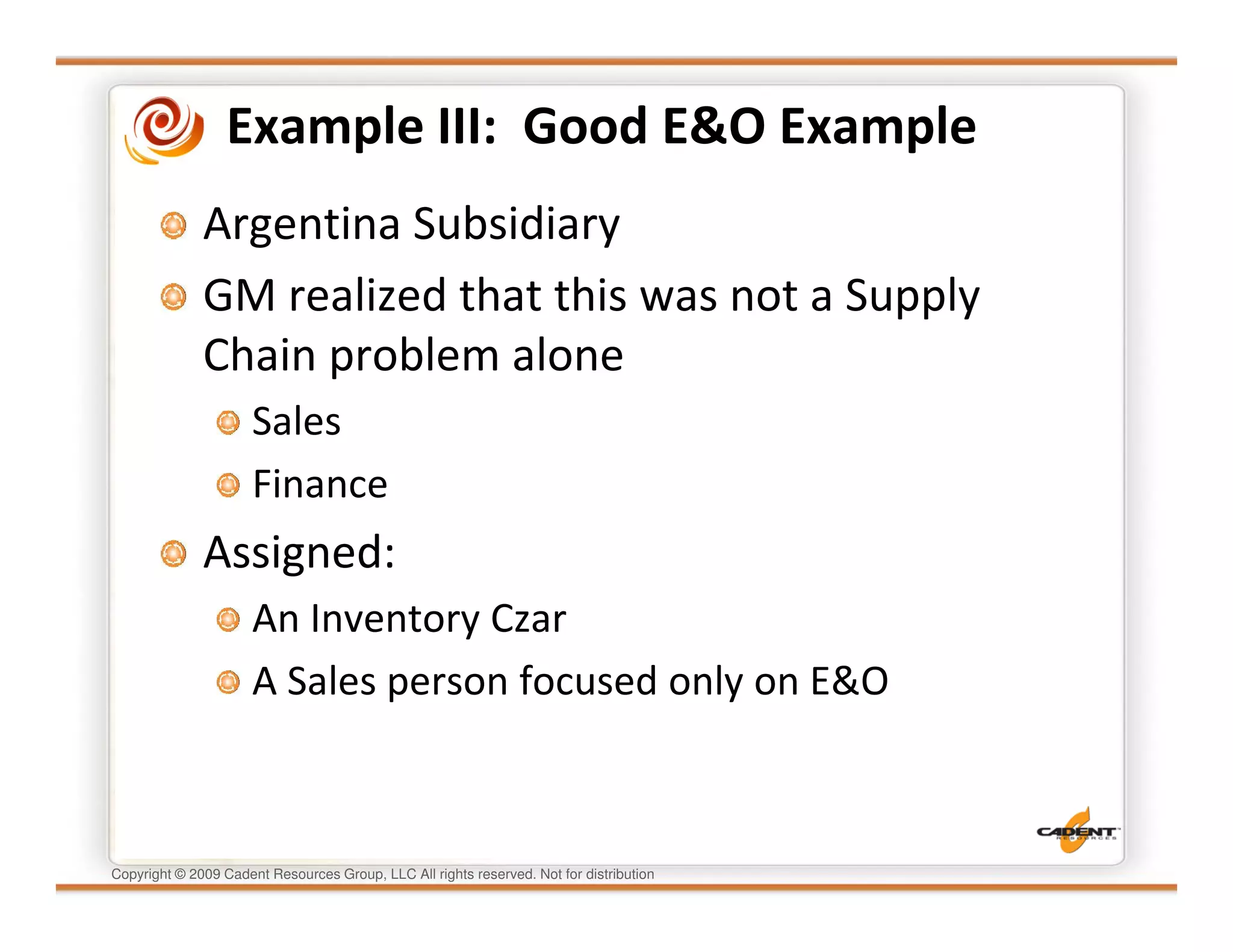 Example III: Good E&O Example
              Argentina Subsidiary
              GM realized that this was not a Supply
              Chain problem alone
                      Sales
                      Finance
              Assigned:
                      An Inventory Czar
                      A Sales person focused only on E&O



Copyright © 2009 Cadent Resources Group, LLC All rights reserved. Not for distribution
 