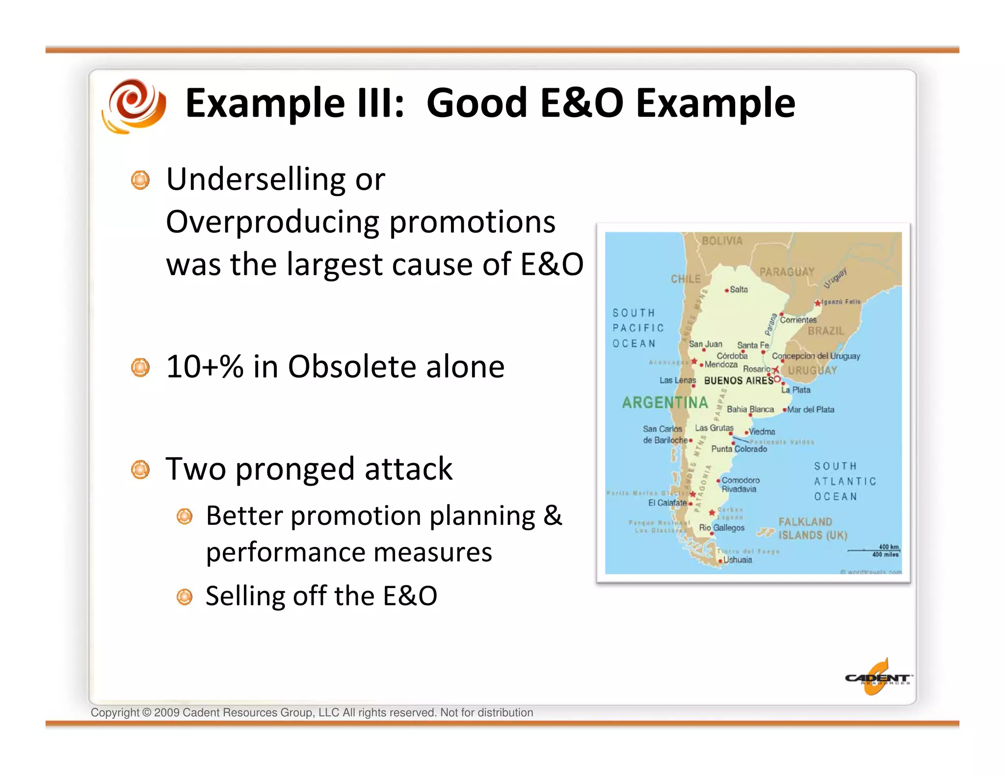 Example III: Good E&O Example
              Underselling or
              Overproducing promotions
              was the largest cause of E&O

              10+% in Obsolete alone

              Two pronged attack
                      Better promotion planning &
                      performance measures
                      Selling off the E&O


Copyright © 2009 Cadent Resources Group, LLC All rights reserved. Not for distribution
 