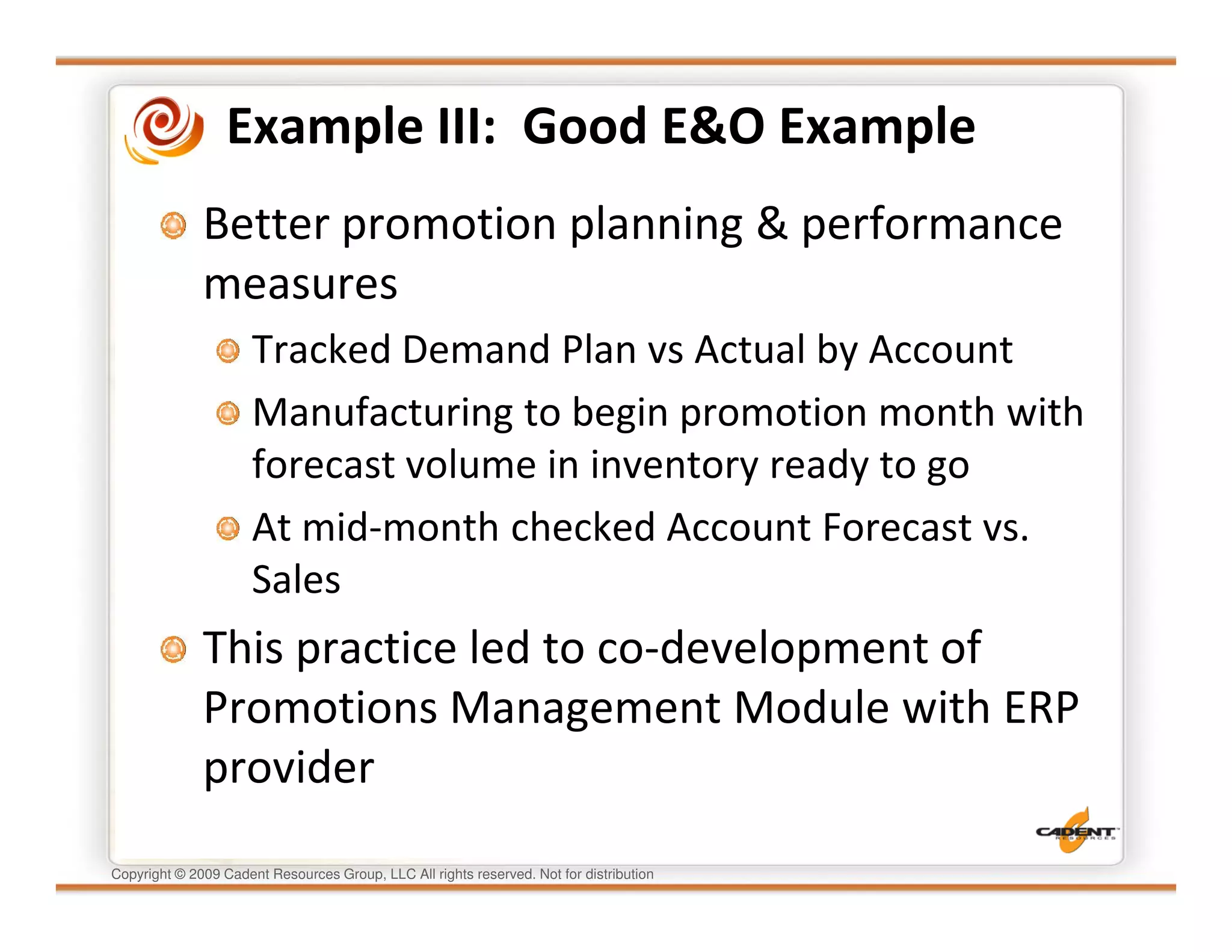Example III: Good E&O Example
              Better promotion planning & performance
              measures
                      Tracked Demand Plan vs Actual by Account
                      Manufacturing to begin promotion month with
                      forecast volume in inventory ready to go
                      At mid-month checked Account Forecast vs.
                      Sales
              This practice led to co-development of
              Promotions Management Module with ERP
              provider
Copyright © 2009 Cadent Resources Group, LLC All rights reserved. Not for distribution
 