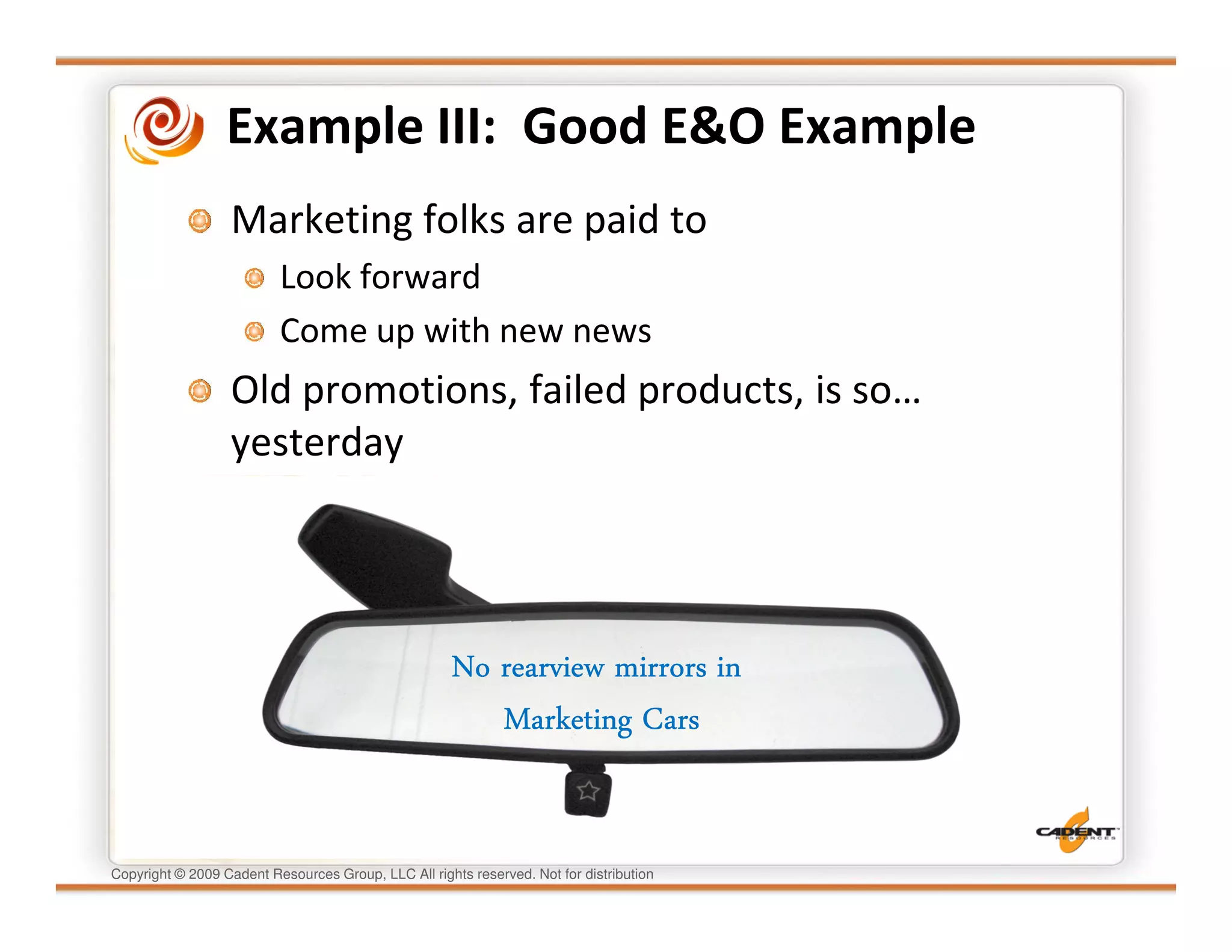 Example III: Good E&O Example
                  Marketing folks are paid to
                          Look forward
                          Come up with new news
                  Old promotions, failed products, is so…
                  yesterday




                                                     No rearview mirrors in
                                                        Marketing Cars


Copyright © 2009 Cadent Resources Group, LLC All rights reserved. Not for distribution
 