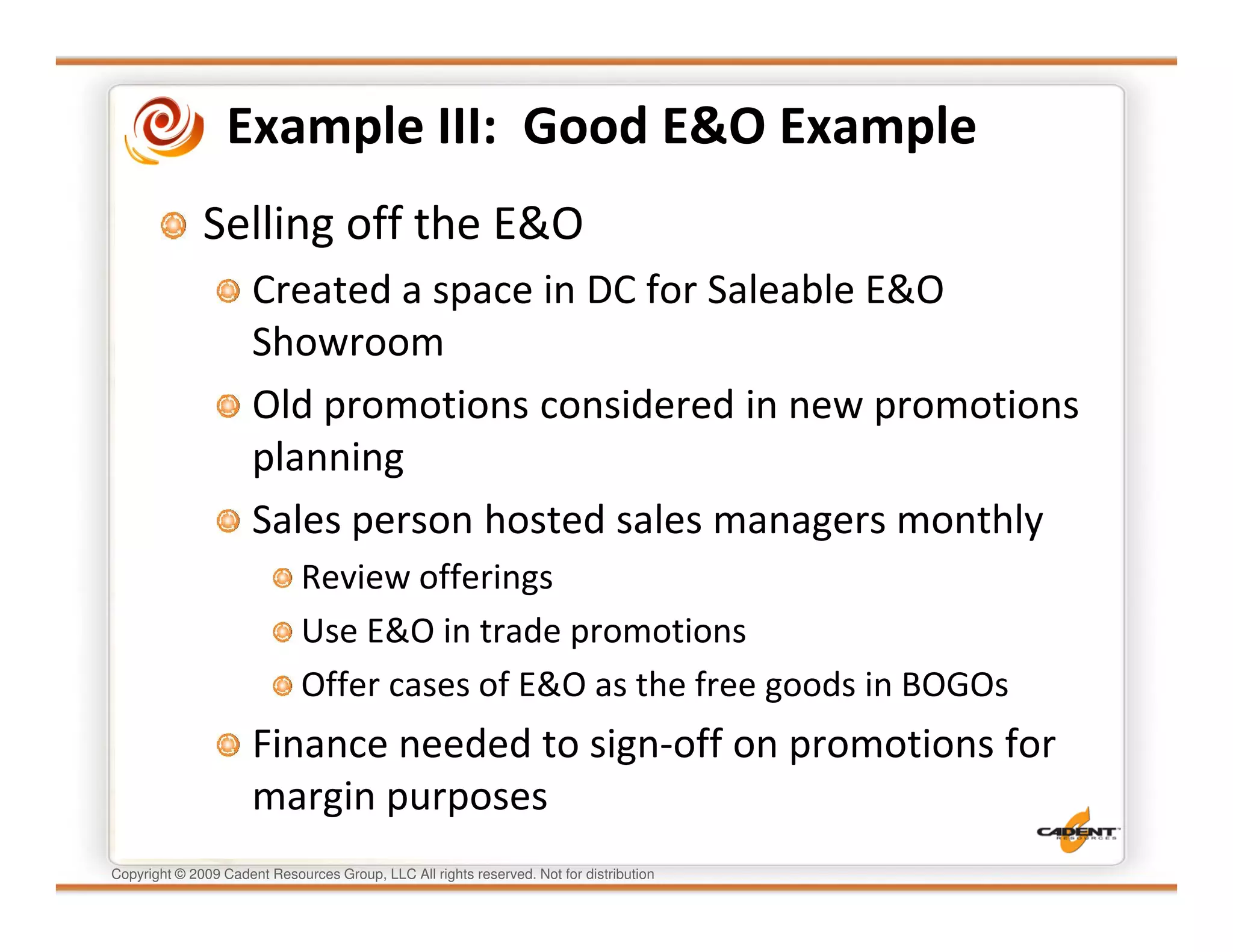 Example III: Good E&O Example
              Selling off the E&O
                      Created a space in DC for Saleable E&O
                      Showroom
                      Old promotions considered in new promotions
                      planning
                      Sales person hosted sales managers monthly
                              Review offerings
                              Use E&O in trade promotions
                              Offer cases of E&O as the free goods in BOGOs
                      Finance needed to sign-off on promotions for
                      margin purposes
Copyright © 2009 Cadent Resources Group, LLC All rights reserved. Not for distribution
 