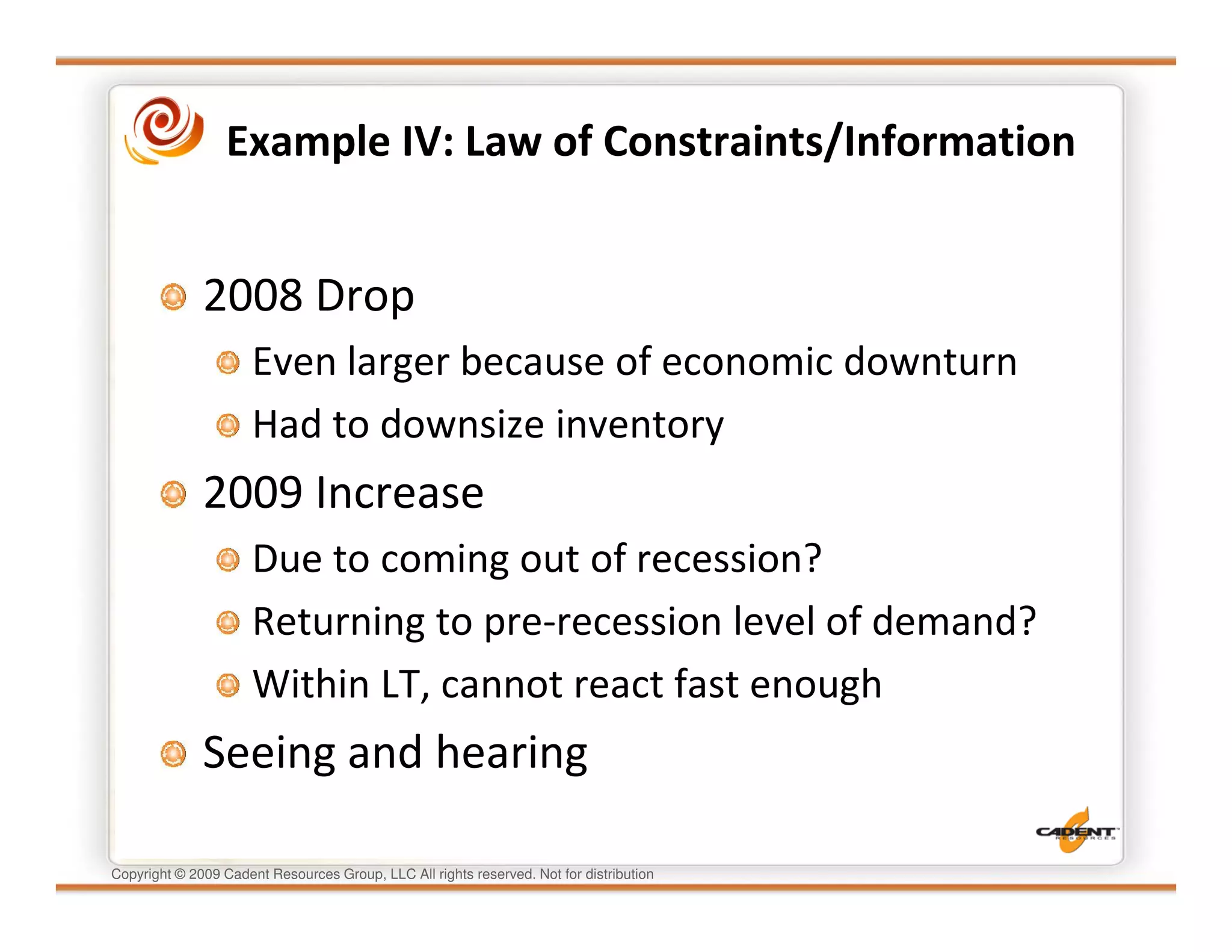 Example IV: Law of Constraints/Information


              2008 Drop
                      Even larger because of economic downturn
                      Had to downsize inventory
              2009 Increase
                      Due to coming out of recession?
                      Returning to pre-recession level of demand?
                      Within LT, cannot react fast enough
              Seeing and hearing

Copyright © 2009 Cadent Resources Group, LLC All rights reserved. Not for distribution
 
