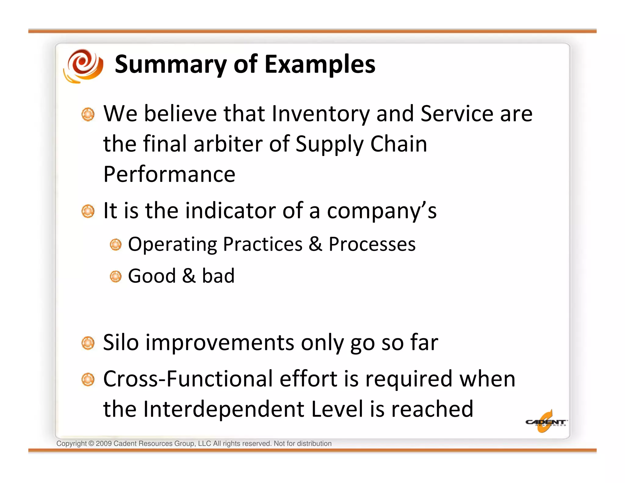Summary of Examples
              We believe that Inventory and Service are
              the final arbiter of Supply Chain
              Performance
              It is the indicator of a company’s
                      Operating Practices & Processes
                      Good & bad


              Silo improvements only go so far
              Cross-Functional effort is required when
              the Interdependent Level is reached
Copyright © 2009 Cadent Resources Group, LLC All rights reserved. Not for distribution
 